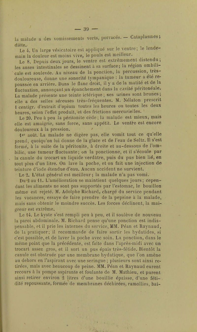 La malade à des vomissements verls, porracés. — Cataplasmes 5 diète. 11^ Le 4. Un large vésicatoire est appliqué sur le ventre; le lende- main la douleur est moins vive, le pouls est meilleur. Le 8. Depuis deux jours, le ventre est extrêmement distendu; les anses intestinales se dessinent à sa surface; la région ombili- cale est soulevée. Au niveau de la ponction, la percussion, très- douloureuse, donne une sonorité tympanique : la tumeur a été re- poussée en arrière. Dans le flanc droit, il y a de la matité et de la fluctuation, annonçant un épanchement dans la cavité péritonéale. La malade présente une teinte ictérique ; ses urines sont brunes; elle a des selles séreuses très-fréquentes. M. Nélaton prescrit 1 centigr. d'extrait d'opium toutes les heures ou toutes les deux heures, selon l'effet produit, et des frictions mercurielles. Le 20. Peu à peu la péritonite cède ; la malade est mieux, mais elle est amaigrie, sans force, sans appétit. Le ventre est encore douloureux à la pression. 1er aout_ La malade ne digère pas, elle vomit tout ce qu'elle prend, quoiqu'on lui donne de la glace et de l'eau de Seltz. Il s'est formé, à la suite de la péritonite, à droite et au-dessous de l'om- bilic, une tumeur fluctuante; on la ponctionne, et il s'écoule par la canule du trocart un liquide verdàtre, puis du pus bien lié, en tout plus d'un litre. On lave la poche, et on fait une injection de teinture d'iode étendue d'eau. Aucun accident ne survient. Le 2. L'état général est meilleur; la malade n'a pas vomi. Du 2 au 41. L'amélioration se maintient quelques jours; cepen- dant les aliments ne sont pas supportés par l'estomac, le bouillon même est rejeté. M. Adolphe Richard, chargé du service pendant les vacances, essaye de faire prendre de la pepsine à la malade, mais sans obtenir le moindre succès. Les forces déclinent, la mai- greur est extrême. Le 14. Le kyste s'est rempli peu à peu, et il soulève de nouveau la paroi abdominale. M. Richard pense qu'une ponction est indis- pensable, et il prie les internes du service, MM. Péan et Raynaud, de la pratiquer; il recommande de faire sortir les hydatides, si c'est possible, et de laver la poche avec soin. La ponction, dans le même point que la précédente, est faite dans l'après-midi avec un trocart assez gros, et il sort un pus épais très-fétide. Bientôt la canule est obstruée par une membrane hydatique, que l'on amène au dehors en l'aspirant avec une seringue ; plusieurs sont ainsi re- tirées, mais avec beaucoup de peine. MM. Péan et Raynaud eurent recours h la pompe aspirante et foulante de M. Mathieu, et purent ainsi retirer environ 2 litres d'une bouillie épaisse, d'une féti- dité repoussante, formée de membranes déchirées, ramollies, bai-
