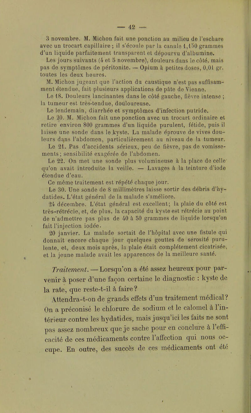 3 novembre. M. Michon fait une ponction au milieu de Peschare avec un trocart capillaire; il s'écoule par la canule 1,130 grammes d'un liquide parfaitement transparent et dépourvu d'albumine. Les jours suivants (4 et 5 novembre), douleurs dans le côté, mais pas de symptômes de péritonite. — Opium à petites doses, 0,01 gr. toutes les deux heures. M. Michon jugeant que l'action du caustique n'est pas suffisam- ment étendue, fait plusieurs applications de pâte de Vienne. Le 18. Douleurs lancinantes dans le côté gauche, fièvre intense ; la tumeur est très-tendue, douloureuse. Le lendemain, diarrhée et symptômes d'infection putride. Le 20. M. Michon fait une ponction avec un trocart ordinaire et retire environ 800 grammes d'un liquide purulent, fétide, puis il laisse une sonde dans le kyste. La malade éprouve de vives dou- leurs dans l'abdomen, particulièrement au niveau de la tumeur. Le 21. Pas d'accidents sérieux, peu de fièvre, pas de vomisse- ments; sensibilité exagérée de l'abdomen. Le 22. On met une sonde plus volumineuse à la place de celle' qu'on avait introduite la veille. — Lavages à la teinture d'iode étendue d'eau. Ce même traitement est répété chaque jour. Le 30. Une sonde de 8 millimètres laisse sortir des débris d'hy- datides. L'état général de la malade s'améliore. 24 décembre. L'état général est excellent; la plaie du côté est très-rétrécie, et, de plus, la capacité du kyste est rétrécie au point de n'admettre pas plus de 40 à 50 grammes de liquide lorsqu'on fait l'injection iodée. 20 janvier. La malade sortait de l'hôpital avec une fistule qui donnait encore chaque jour quelques gouttes de sérosité puru- lente, et, deux mois après, la plaie était complètement cicatrisée, et la jeune malade avait les apparences de la meilleure santé. Traitement. — Lorsqu'on a été assez heureux pour par- venir à poser d'une façon certaine le diagnostic : kyste de la rate, que reste-t-il à faire ? Attendra-t-on de grands effets d'un traitement médical? On a préconisé le chlorure de sodium et le calomel à l'in- térieur contre les hydatides, mais jusqu'ici les faits ne sont pas assez nombreux que je sache pour en conclure à l'effi- cacité de ces médicaments contre l'affection qui nous oc- cupe. En outre, des succès de ces médicaments ont été