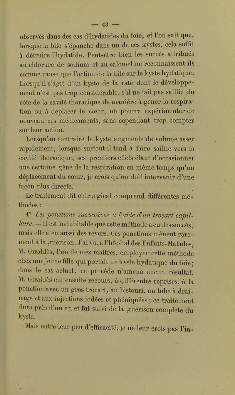 observés dans des cas d'hydatides du foie, et l'on sait que, lorsque la bile s'épanche dans un de ces kystes, cela suffit à détruire l'hydatide. Peut-être bien les succès attribués au chlorure de sodium et au calomel ne reconnaissent-ils comme cause que l'action de la bile sur le kyste hydatique. Lorsqu'il s'agit d'un kyste de la rate dont le développe- ment n'est pas trop considérable, s'il ne fait pas saillie du côté de la cavité thoracique de manière à gêner la respira- tion ou à déplacer le cœur, on pourra expérimenter de nouveau ces médicaments, sans cependant trop compter sur leur action. Lorsqu'au contraire le kyste augmente de volume assez rapidement, lorsque surtout il tend à faire saillie vers la cavité thoracique, ses premiers effets étant d'occasionner une certaine gêne de la respiration en même temps qu'un déplacement du cœur, je crois qu'on doit intervenir d'une façon plus directe. Le traitement dit chirurgical comprend différentes mé- thodes : 1° Les ponctions successives à l'aide aVun trocart capil- laire.— Il est indubitable que cette méthode a eu des succès, mais elle a eu aussi des revers. Ces ponctions mènent rare- ment à la guérison. J'ai vu, à l'hôpital des Enfants-Malades, M. Giraldès, l'un de mes maîtres, employer cette méthode chez une jeune fille qui portait un kyste hydatique du foie ; dans le cas actuel, ce procède n'amena aucun résultat. M. Giraldès eut ensuite recours, à différentes reprises, à la ponction avec un gros trocart, au bistouri, au tube à drai- nage et aux injections iodées et phéniquées ; ce traitement dura près d'un an et fut suivi de la guérison complète du kyste. Mais outre leur peu d'efficacité, je ne leur crois pas Fin-