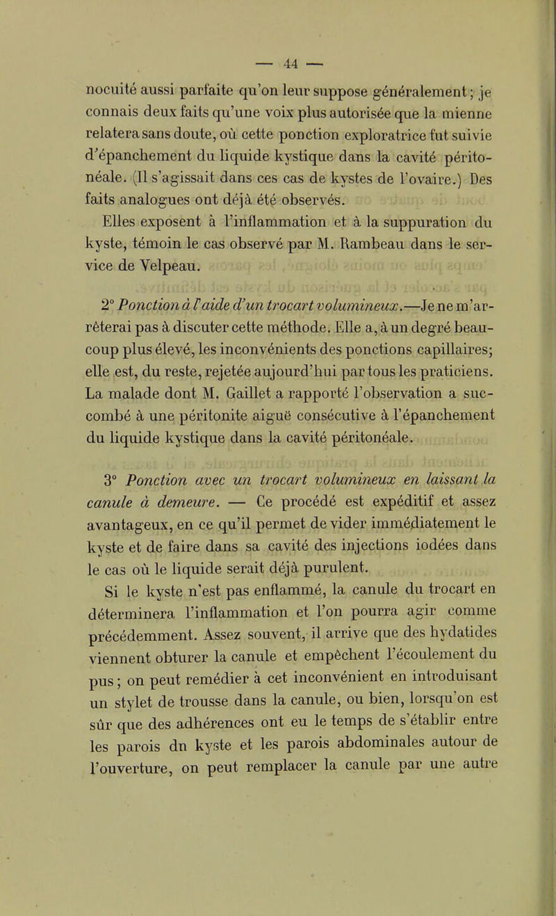 nocuité aussi parfaite qu'on leur suppose généralement ; je connais deux faits qu'une voix plus autorisée que la mienne relatera sans doute, où cette ponction exploratrice fut suivie d'épanchement du liquide kystique dans la cavité périto- néale. (Il s'agissait dans ces cas de kystes de l'ovaire.) Des faits analogues ont déjà été observés. Elles exposent à l'inflammation et à la suppuration du kyste, témoin le cas observé par M. Rambeau dans le ser- vice de Velpeau. • 2° Ponction à F aide d'un trocart volumineux.—Je ne m'ar- rêterai pas à discuter cette méthode. Elle a, à un degré beau- coup plus élevé, les inconvénients des ponctions capillaires; elle est, du reste, rejetée aujourd'hui par tous les praticiens. La malade dont M. Gaillet a rapporté l'observation a suc- combé à une péritonite aiguë consécutive à l'épanchement du liquide kystique dans la cavité péritonéale. 3° Ponction avec un trocart volumineux en laissant la canule à demeure. — Ce procédé est expéditif et assez avantageux, en ce qu'il permet dévider immédiatement le kyste et de faire dans sa cavité des injections iodées dans le cas où le liquide serait déjà purulent. Si le kyste n'est pas enflammé, la canule du trocart en déterminera l'inflammation et l'on pourra agir comme précédemment. Assez souvent, il arrive que des hydatides viennent obturer la canule et empêchent l'écoulement du pus ; on peut remédier à cet inconvénient en introduisant un stylet de trousse dans la canule, ou bien, lorsqu'on est sûr que des adhérences ont eu le temps de s'établir entre les parois dn kyste et les parois abdominales autour de l'ouverture, on peut remplacer la canule par une autre