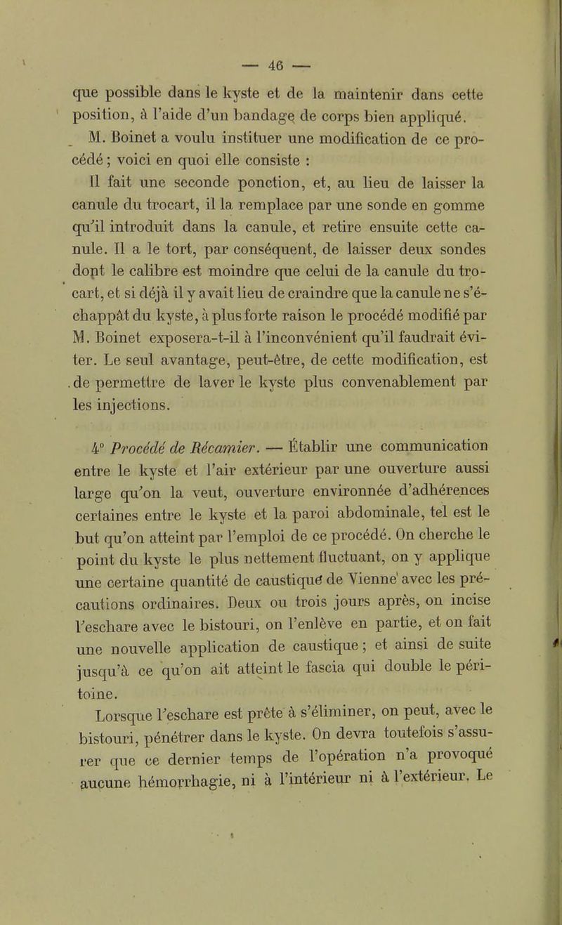 que possible dans le kyste et de la maintenir dans cette position, à l'aide d'un bandagç de corps bien appliqué. M. Boinet a voulu instituer une modification de ce pro- cédé ; voici en quoi elle consiste : 11 fait une seconde ponction, et, au lieu de laisser la canule du trocart, il la remplace par une sonde en gomme qu'il introduit dans la canule, et retire ensuite cette ca- nule. Il a le tort, par conséquent, de laisser deux sondes dopt le calibre est moindre que celui de la canule du tro- cart, et si déjà il y avait lieu de craindre que la canule ne s'é- chappât du kyste, à plus forte raison le procédé modifié par M. Boinet exposera-t-il à l'inconvénient qu'il faudrait évi- ter. Le seul avantage, peut-être, de cette modification, est . de permettre de laver le kyste plus convenablement par les injections. 4° Procédé de Récamier. — Établir une communication entre le kyste et l'air extérieur par une ouverture aussi large qu'on la veut, ouverture environnée d'adhérences certaines entre le kyste et la paroi abdominale, tel est le but qu'on atteint par l'emploi de ce procédé. On cherche le point du kyste le plus nettement fluctuant, on y applique une certaine quantité de caustique* de Vienne1 avec les pré- cautions ordinaires. Deux ou trois jours après, on incise l'eschare avec le bistouri, on l'enlève en partie, et on fait une nouvelle application de caustique ; et ainsi de suite jusqu'à ce qu'on ait atteint le fascia qui double le péri- toine. Lorsque l'eschare est prête à s'éliminer, on peut, avec le bistouri, pénétrer dans le kyste. On devra toutefois s'assu- rer que ce dernier temps de l'opération n'a provoqué aucune hémorrhagie, ni à l'intérieur ni à l'extérieur. Le