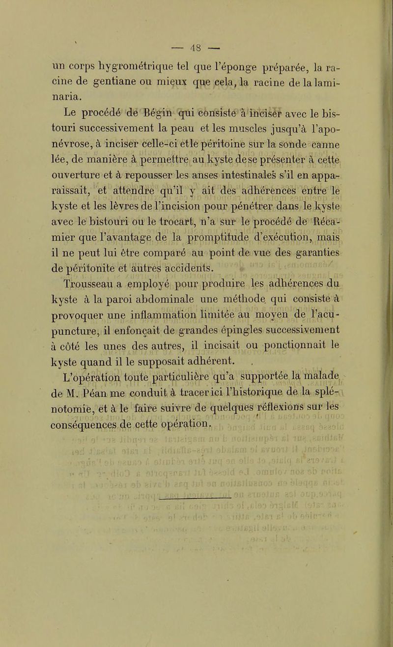 un corps hygrométrique tel que l'éponge préparée, la ra- cine de gentiane ou mieux que cela, la racine delalami- naria. Le procédé de Bégin qui consiste à inciser avec le bis- touri successivement la peau et les muscles jusqu'à l'apo- névrose, à inciser celle-ci etle péritoine sur la sonde canne lée, de manière à permettre au kyste de se présenter à cette ouverture et à repousser les anses intestinales s'il en appa- raissait, et attendre qu'il y ait des adhérences entre le kyste et les lèvres de l'incision pour pénétrer dans le kyste avec le bistouri ou le trocart, n'a sur le procédé de Réca- mier que l'avantage de la promptitude d'exécution, mais il ne peut lui être comparé au point de vue des garanties de péritonite et autres accidents. Trousseau a employé pour produire les adhérences du kyste à la paroi abdominale une méthode qui consiste à provoquer une inflammation limitée au moyen de l'acu- puncture, il enfonçait de grandes épingles successivement à côté les unes des autres, il incisait ou ponctionnait le kyste quand il le supposait adhérent. L'opération toute particulière qu'a supportée la malade de M. Péan me conduit à tracer ici l'historique de la splé- notomie, et à le faire suivre de quelques réflexions sur les conséquences de cette opération.