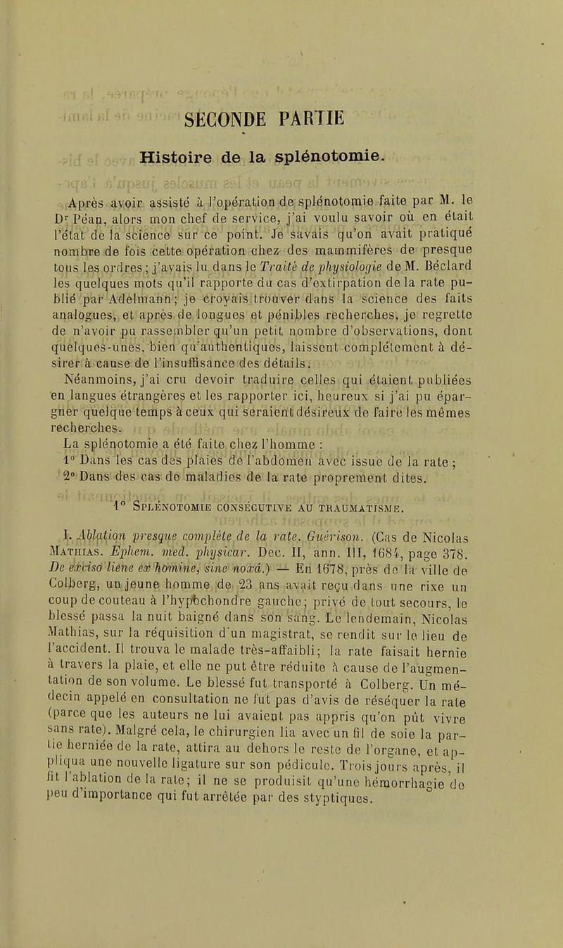 SECONDE PARTIE Histoire de la splénotomie. Après avoir assisté à l'opération de splénotomie faite par M. le Dr Péan, alors mon chef de service, j'ai voulu savoir où en était l'état de la science sur ce point. Je savais qu'on avait pratiqué nombre de fois cette opération chez des mammifères de presque tous les ordres ; j'avais lu dans le Traité de physiologie de M. Béclard les quelques mots qu'il rapporte du cas d'extirpation delà rate pu- blié par Adelmann; je croyais trouver dans la science des faits analogues, et après de longues et pénibles recherches, je regrette de n'avoir pu rassembler qu'un petit nombre d'observations, dont quelques-unes, bien qu'authentiques, laissent complètement à dé- sirer à cause de l'insuffisance des détails. Néanmoins, j'ai cru devoir traduire celles qui étaient publiées en langues étrangères et les rapporter ici, heureux si j'ai pu épar- gner quelque temps à ceux qui seraient désireux de faire les mêmes recherches. La splénotomie a été faite chez l'homme : 1 Dans les cas des plaies de l'abdomen avec issue de la rate ; 2° Dans des cas de maladies de la rate proprement dites. i SPLENOTOMIE CONSECUTIVE AU TRAUMATISME. I. Ablation presque complète de la rate. Guérison. (Cas de Nicolas Matiiias. Epliem. med. physicar. Dec. II, ann. III, 1684, page 378. De extriso liene ex homine, sine noxâ.) — En 1678, près de la ville de Colberg, un jeune homme de 23 ans avait reçu dans une rixe un coup decouteau à l'hypbchondre gauche; privé de tout secours, le blessé passa la nuit baigné dans son sang. Le lendemain, Nicolas Mathias, sur la réquisition d'un magistrat, se rendit sur le lieu de l'accident. Il trouva le malade très-affaibli; la rate faisait hernie à travers la plaie, et elle ne put être réduite à cause de l'augmen- tation de son volume. Le blessé fut transporté à Colberg. Un mé- decin appelé en consultation ne fut pas d'avis de réséquer la rate (parce que les auteurs ne lui avaient pas appris qu'on pût vivre sans rate). Malgré cela, le chirurgien lia avec un fil de soie la par- tie herniée de la rate, attira au dehors le reste de l'organe, et ap- pliqua une nouvelle ligature sur son pédicule. Trois jours après, il ht l'ablation de la rate; il ne se produisit qu'une héraorrhagie do peu d'importance qui fut arrêtée par des styptiques.