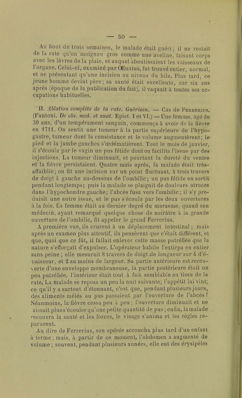 Au boul de trois semaines, le malade était guéri; il ne restait de la rate qu'on moignon gros comme une aveline, faisant corps avec les lèvres de la plaie, et auquel aboutissaient les vaisseaux de l'organe. Celui-ci, examiné par QEnnius, fut trouvé entier, normal, et ne présentant qu'une incision au niveau du hile. Plus tard, ce jeune homme devint père; sa santé était excellente, car six'ans après (époque de la publication du fait), il vaquait à toutes ses oc- cupations habituelles. II. Ablation complète de la rate. Guérison. — Cas de Ferrerius. (Fantoni. De obs. med. et anat. Epist. I et VI.) — One femme, âgé de 30 ans, d'un tempérament sanguin, commença à avoir de la fièvre en 1711. On sentit une tumeur à la partie supérieure de l'hypo- gastre, tumeur dont la consistance et le volume augmentèrent; le pied et la jambe gauches s'œdématièrent. Tout le mois de janvier, il s'écoula par le vagin un pus fétide dont on facilita l'issue par des injections. La tumeur diminuait, et pourtant la dureté du ventre et la fièvre persistaient. Quatre mois après, la malade était très- affaiblie; on fit une incision sur un point fluctuant, à trois travers de doigt à gauche au-dessous de l'ombilic; un pus fétide en sortit pendant longtemps; puis la malade se plaignit de douleurs atroces dans Thypochondre gauche; l'abcès fusa vers l'ombilic; il s'y pro- duisit une autre issue, et le pus s'écoula par les deux ouvertures à la fois. La femme était au dernier degré du marasme, quand son médecin, ayant remarqué quelque chose de noirâtre à la grande ouverture de l'ombilic, fit appeler le grand Ferrerius. A première vue, ils crurent à un déplacement intestinal; mais après un examen plus attentif, ils pensèrent que c'était différent, et que, quoi que ce fût, il fallait enlever celte masse putréfiée que la nature s'efforçait d'expulser. L'opérateur habile l'extirpa en entier sans peine ; elle mesurait 8 travers de doigt de longueur sur 4 d'é- 'gaisseur, et 2 au moins de largeur. Sa partie antérieure est recou- verte d'une enveloppe membraneuse, la partie postérieure était un peu putréfiée, l'intérieur était tout à fait semblable au tissu delà rate. La malade se reposa un peu la nuit suivante; l'appétit lui vint; ce qu'il y a surtout d'étonnant, c'est que, pendant plusieurs jours, des aliments mêlés au pus passaient par l'ouverture de l'abcès ! Néanmoins, la fièvre cessa peu à peu; l'ouverture diminuait et ne aissait pluss'écouler qu'une petite quantité de pus ; enfin, la malade recouvra la santé et les forces, le visage s'anima et les règles re- parurent. Au dire de Ferrerius, son opérée accoucha plus tard d'un enfant à terme ; mais, à partir de ce moment, l'abdomen a augmenté de volume ; souvent, pendant plusieurs années, elle eut des érysipèles