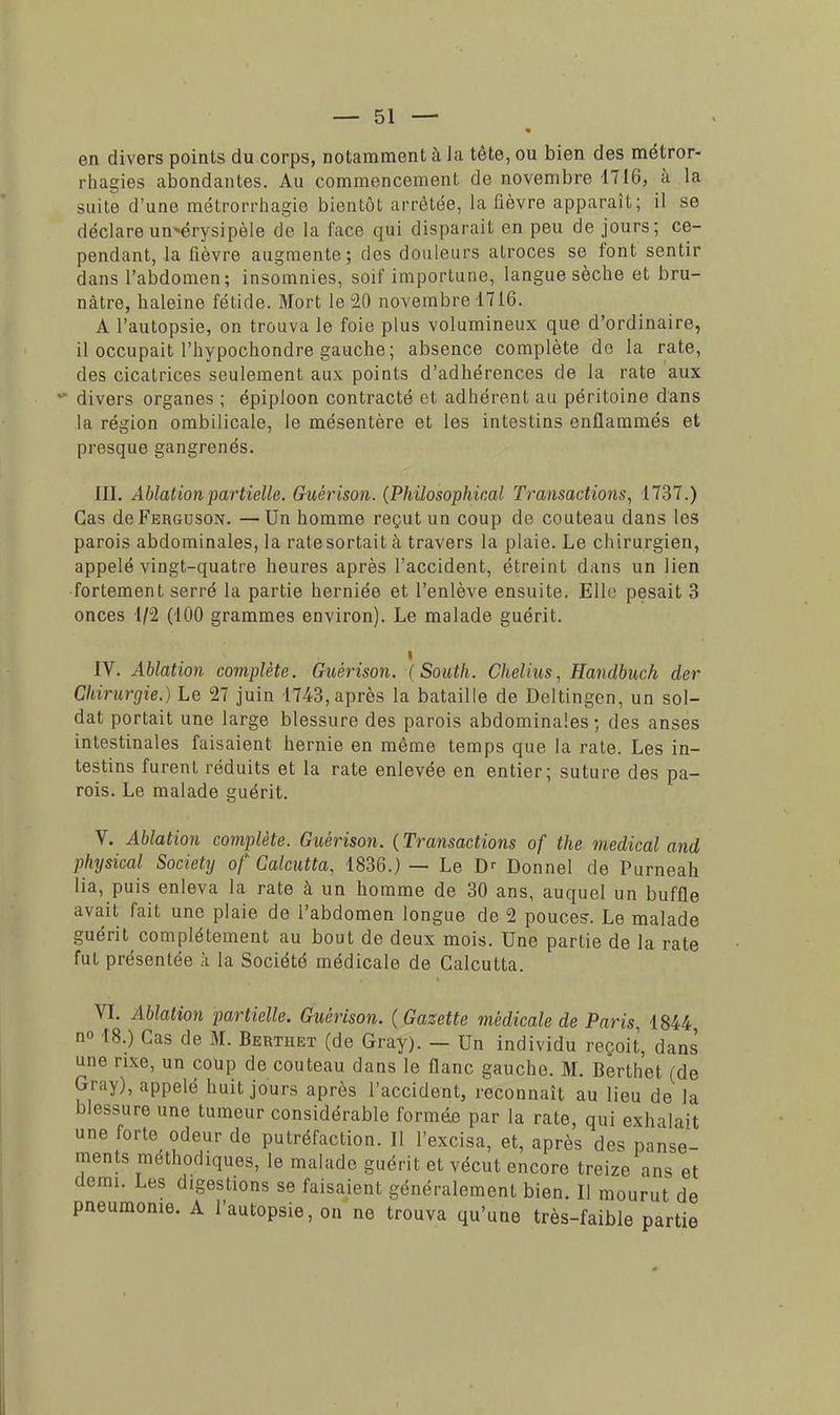en divers points du corps, notamment à la tête, ou bien des métror- rhagies abondantes. Au commencement de novembre 1716, à la suite d'une métrorrhagie bientôt arrêtée, la fièvre apparaît; il se déclareun*érysipèle de la face qui disparait en peu de jours; ce- pendant, la fièvre augmente; des douleurs atroces se font sentir dans l'abdomen; insomnies, soif importune, langue sèche et bru- nâtre, haleine fétide. Mort le 20 novembre 4716. A l'autopsie, on trouva le foie plus volumineux que d'ordinaire, il occupait l'hypochondre gauche; absence complète de la rate, des cicatrices seulement aux points d'adhérences de la rate aux divers organes ; épiploon contracté et adhérent au péritoine dans la région ombilicale, le mésentère et les intestins enflammés et presque gangrenés. III. Ablationpartielle. Guérison. (Philosophical Transactions, 1737.) Cas de Ferguson. —Un homme reçut un coup de couteau dans les parois abdominales, la rate sortait à travers la plaie. Le chirurgien, appelé vingt-quatre heures après l'accident, étreint dans un lien fortement serré la partie herniée et l'enlève ensuite. Elle pesait 3 onces 1/2 (100 grammes environ). Le malade guérit. i IV. Ablation complète. Guérison. (South. Chelius, Handbuch der Chirurgie.) Le 27 juin 1743, après la bataille de Deltingen, un sol- dat portait une large blessure des parois abdominales ; des anses intestinales faisaient hernie en même temps que la rate. Les in- testins furent réduits et la rate enlevée en entier; suture des pa- rois. Le malade guérit. V. Ablation complète. Guérison. ( Transactions of the médical and physical Society of Calcutta, 1836.) — Le Dr Donnel de Purneah lia, puis enleva la rate à un homme de 30 ans, auquel un buffle avait fait une plaie de l'abdomen longue de 2 pouces. Le malade guérit complètement au bout de deux mois. Une partie de la rate fut présentée k la Société médicale de Calcutta. VI. Ablation partielle. Guérison. {Gazette médicale de Paris 1844 no 18.) Cas de M. Berthet (de Gray). — Un individu reçoit, dans une rixe, un coup de couteau dans le flanc gauche. M. Berthet (de Gray), appelé huit jours après l'accident, reconnaît au lieu de la blessure une tumeur considérable formés par la rate, qui exhalait une forte odeur de putréfaction. Il l'excisa, et, après des panse- ments méthodiques, le malade guérit et vécut encore treize ans et demi. Les digestions se faisaient généralement bien. Il mourut de pneumonie. A l'autopsie, on ne trouva qu'une très-faible partie