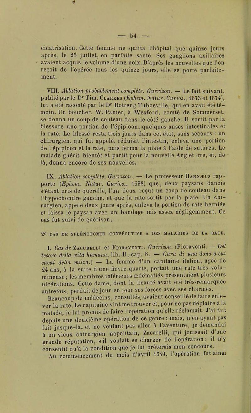 1 — 54 — cicatrisation. Cette femme ne quitta l'hôpital que quinze jours après, le juillet, en parfaite santé. Ses ganglions axillaire3 avaient acquis le volume d'une noix. D'après les nouvelles que l'on reçoit de l'opérée tous les quinze jours, elle se porte parfaite- ment. VIII. Ablation probablement complète. Guêrison. — Le fait suivant, publié par le Dr Tim. Glarkes (Ephem. Natur. Curios., 1673 et 1674), lui a été raconté par le Dr Dotreng Tubbeville, qui en avait été té- moin. Un boucher, W. Panier, à Wexford, comté de Sommerset, se donna un coup de couteau dans le côté gauche. Il sortit par la blessure une portion de l'épiploon, quelques anses intestinales et la rate. Le blessé resta trois jours dans cet état, sans secours : un chirurgien, qui fut appelé, réduisit l'intestin, enleva une portion de l'épiploon et la rate, puis ferma la plaie à l'aide de sutures. Le malade guérit bientôt et partit pour la nouvelle Anglet rre, et, de là, donna encore de ses nouvelles. IX. Ablation complète. Guèrison.. — Le professeur Hann^eus rap- porte (Ephem. Natur. Curios., 1698) que, deux paysans danois s'étant pris de querelle, l'un deux reçut un coup de couteau dans l'hypochondre gauche, et que la rate sortit par la plaie. Un chi- rurgien, appelé deux jours après, enleva la portion de rate herniée et laissa le paysan avec un bandage mis assez négligemment. Ce cas fut suivi de guérison. -1° CAS DE SPLÉNOTOMIE CONSÉCUTIVE A DES MALADIES DE LA RATE. I. Cas de Zacurelli et Fioraventi. Guèrison. (Fioraventi. — Del tesoro délia vita humana, lib. II, cap. 8. — Cura di una donaacui cavai délia milza.) — La femme d'un capitaine italien, âgée de '24 ans, à la suite d'une fièvre quarte, portait une rate très-volu- mineuse; les membres inférieurs œdématiés présentaient plusieurs ulcérations. Cette dame, dont la beauté avait été très-remarquée autrefois, perdait de jour en jour ses forces avec ses charmes. Beaucoup de médecins, consultés, avaient conseillé de faire enle- ver la rate. Le capitaine vint me trouver et, pour ne pas déplaire à la malade, je lui promis de faire l'opération qu'elle réclamait. J'ai fait depuis une deuxième opération de ce genre ; mais, n'en ayant pas fait jusque-là, et ne voulant pas aller à l'aventure, je demandai à un vieux chirurgien napolitain, Zacarelli, qui jouissait d'une grande réputation, s'il voulait se charger de l'opération ; il n'y consentit qu'à la condition que je lui prêterais mon concours. Au commencement du mois d'avril 1549, l'opération fut ainsi