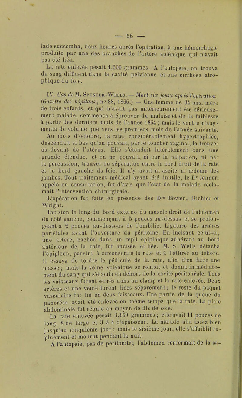 lado succomba, deux heures après l'opération, à une hémorrhagie produite par une des branches de l'artère splénique qui n'avait pas été liée. . La rate enlevée pesait 1,500 grammes. A l'autopsie, on trouva du sang diffluent dans la cavité pelvienne et une cirrhose atro- pliique du foie. IV. Cas de M. Spencer-Wells. — Mort six jours après l'opération. (Gazette des hôpitaux, no 88, 1866.) — Une femme de 34 ans, mère de trois enfants, et qui n'avait pas antérieurement été sérieuse- ment malade, commença à éprouver du malaise et de la faiblesse à partir des derniers mois de l'année 1864 ; mais le ventre n'aug- menta de volume que vers les premiers mois de l'année suivante. Au mois d'octobre, la rate, considérablement hypertrophiée, descendait si bas qu'on pouvait, par le toucher vaginal, la trouver au-devant de l'utérus. Elle s'étendait latéralement dans une grande étendue, et on ne pouvait, ni par la palpation, ni par la percussion, trouver de séparation entre le bord droit de la rate et le bord gauche du foie. Il n'y avait ni ascite ni œdème des jambes. Tout traitement médical ayant été inutile, le Dr Jenner, appelé en consultation, fut d'avis que l'état de la malade récla- mait l'intervention chirurgicale. L'opération fut faite en présence des Drs Bowen, Richier et Wright. Incision le long du bord externe du miiscle droit de l'abdomen du côté gauche, commençant à 5 pouces au-dessus et se prolon- geant à 2 pouces au-dessous de l'ombilic. Ligature des artères pariétales avant l'ouverture du péritoine. En incisant celui-ci, une artère, cachée dans un repli épiploïque adhérant au bord antérieur de. la rate, fut incisée et liée. M. S. Wells détacha l'épiploon, parvint à circonscrire la rate et à l'attirer au dehors. 11 essaya de tordre le pédicule de la rate, afin d'en faire une masse; mais la veine splénique se rompit et donna immédiate- ment du sang qui s'écoula en dehors de la cavité péritonéale. Tous les vaisseaux furent serrés dans un clamp et la rate enlevée. Deux artères et une veine furent liées séparément; le reste du paquet vasculaire fut lié en deux faisceaux. Une partie de la queue du pancréas avait été enlevée en même temps que la rate. La plaie abdominale fut réunie au moyen de fils de soie. La rate enlevée pesait 3,150 grammes; elle avait 11 pouces de lon°- 8 de large et 3 à 4 d'épaisseur. La malade alla assez bien jusqu'au cinquième jour; mais le sixième jour, elle s'affaiblit ra- pidement et mourut pendant la nuit. A l'autopsie, pas de péritonite; l'abdomen renfermait de la sé-