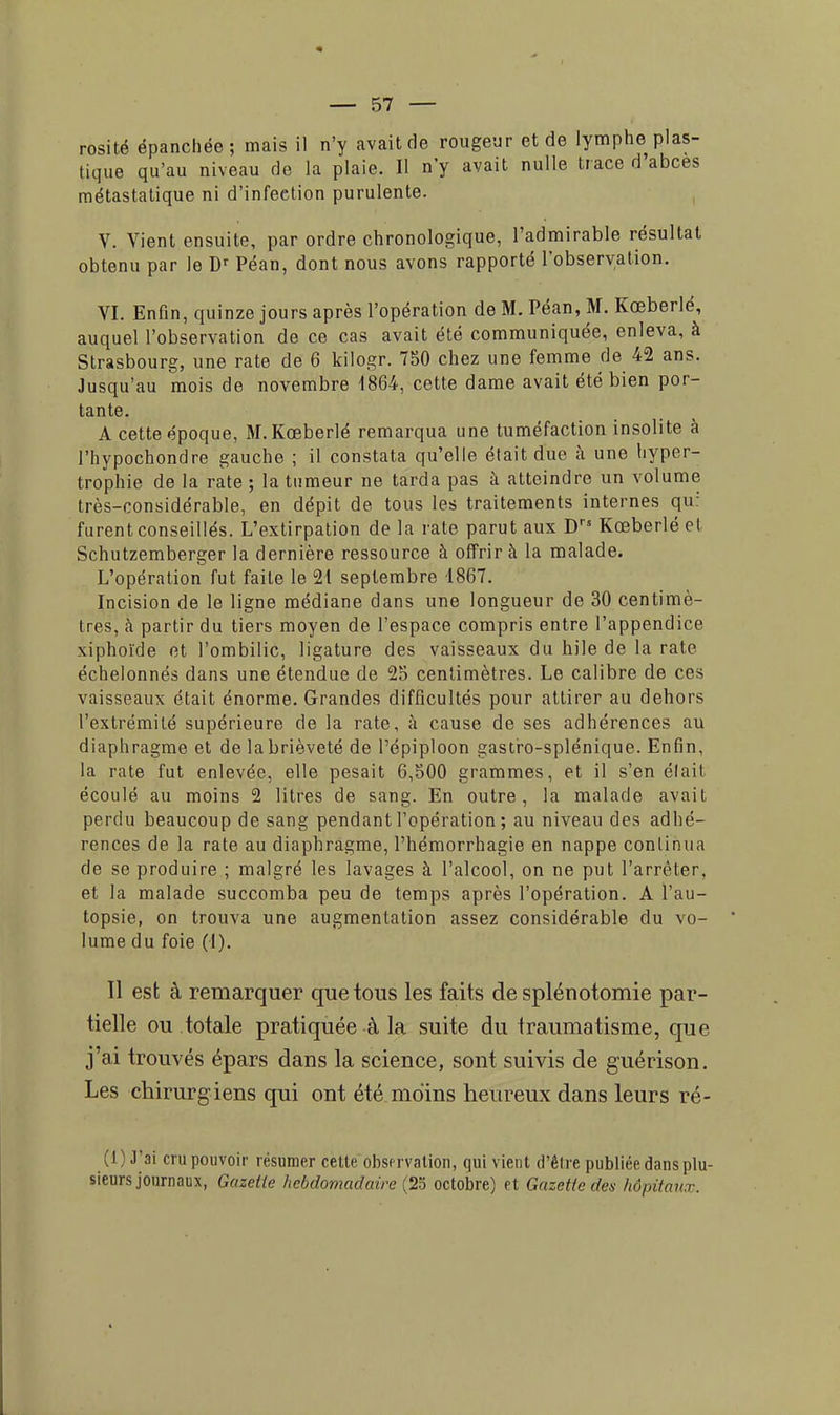 rosité épanchée; mais il n'y avait de rougeur et de lymphe plas- tique qu'au niveau de la plaie. Il n'y avait nulle trace d'abces métastatique ni d'infeetion purulente. V. Vient ensuite, par ordre chronologique, l'admirable résultat obtenu par le Dr Péan, dont nous avons rapporté l'observation. VI. Enfin, quinze jours après l'opération de M. Péan, M. Kœberlé, auquel l'observation de ce cas avait été communiquée, enleva, à Strasbourg, une rate de 6 kilogr. 750 chez une femme de 42 ans. Jusqu'au mois de novembre 1864, cette dame avait été bien por- tante. A cette époque, M. Kœberlé remarqua une tuméfaction insolite à l'hypochondre gauche ; il constata qu'elle était due à une hyper- trophie de la rate ; la tumeur ne tarda pas à atteindre un volume très-considérable, en dépit de tous les traitements internes qu: furent conseillés. L'extirpation de la rate parut aux Drs Kœberlé H Schutzemberger la dernière ressource à offrir à la malade. L'opération fut faite le 21 septembre 1867. Incision de le ligne médiane dans une longueur de 30 centimè- tres, à partir du tiers moyen de l'espace compris entre l'appendice xiphoïde et l'ombilic, ligature des vaisseaux du hile de la rate échelonnés dans une étendue de 25 centimètres. Le calibre de ces vaisseaux était énorme. Grandes difficultés pour attirer au dehors l'extrémité supérieure de la rate, à cause de ses adhérences au diaphragme et de la brièveté de Pépiploon gastro-splénique. Enfin, la rate fut enlevée, elle pesait 6,500 grammes, et il s'en éfail écoulé au moins 2 litres de sang. En outre, la malade avait perdu beaucoup de sang pendant l'opération ; au niveau des adhé- rences de la rate au diaphragme, l'hémorrhagie en nappe continua de se produire ; malgré les lavages à l'alcool, on ne put l'arrêter, et la malade succomba peu de temps après l'opération. A l'au- topsie, on trouva une augmentation assez considérable du vo- lume du foie (i). Il est à remarquer que tous les faits de splénotomie par- tielle ou totale pratiquée à la suite du traumatisme, que j'ai trouvés épars dans la science, sont suivis de guérison. Les chirurgiens qui ont été moins heureux dans leurs ré- (l)J'ai cru pouvoir résumer cette observation, qui vient d'être publiée dans plu- sieurs journaux, Gazette hebdomadaire (25 octobre) et Gazette des hôpitaux.