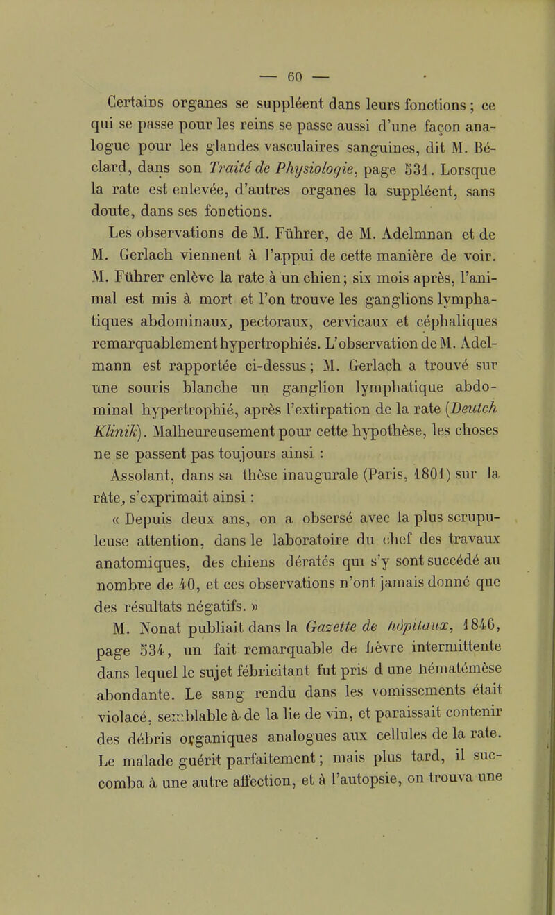 Certains organes se suppléent dans leurs fonctions ; ce qui se passe pour les reins se passe aussi d'une façon ana- logue pour les glandes vasculaires sanguines, dit M. Bé- clard, dans son Traité de Physiologie, page 531. Lorsque la rate est enlevée, d'autres organes la suppléent, sans doute, dans ses fonctions. Les observations de M. Fûhrer, de M. Adelmnan et de M. Gerlach viennent à l'appui de cette manière de voir. M. Fûhrer enlève la rate à un chien; six mois après, l'ani- mal est mis à mort et l'on trouve les ganglions lympha- tiques abdominaux, pectoraux, cervicaux et céphaliques remarquablement hypertrophiés. L'observation de M. Àdel- mann est rapportée ci-dessus ; M. Gerlach a trouvé sur une souris blanche un ganglion lymphatique abdo- minal hypertrophié, après l'extirpation de la rate {JDeutch Klinik). Malheureusement pour cette hypothèse, les choses ne se passent pas toujours ainsi : Assolant, dans sa thèse inaugurale (Paris, 1801) sur la râte, s'exprimait ainsi : « Depuis deux ans, on a obsersé avec la plus scrupu- leuse attention, dans le laboratoire du chef des travaux anatomiques, des chiens dératés qui s'y sont succédé au nombre de 40, et ces observations n'ont jamais donné que des résultats négatifs. » M. Nonat publiait dans la Gazette de hôpitaux, 1846, page o34, un fait remarquable de lièvre intermittente dans lequel le sujet fébricitant fut pris d une hématémèse abondante. Le sang rendu dans les vomissements était violacé, semblable à de la lie de vin, et paraissait contenir des débris organiques analogues aux cellules de la rate. Le malade guérit parfaitement ; mais plus tard, il suc- comba à une autre affection, et à l'autopsie, on trouva une