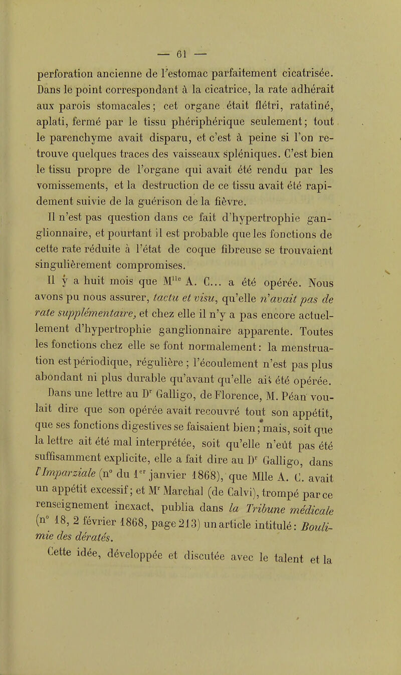 perforation ancienne de l'estomac parfaitement cicatrisée. Dans le point correspondant à la cicatrice, la rate adhérait aux parois stomacales; cet organe était flétri, ratatiné, aplati, fermé par le tissu phériphérique seulement ; tout le parenchyme avait disparu, et c'est à peine si l'on re- trouve quelques traces des vaisseaux spléniques. C'est bien le tissu propre de l'organe qui avait été rendu par les vomissements, et la destruction de ce tissu avait été rapi- dement suivie de la guérison de la fièvre. Il n'est pas question dans ce fait d'hypertrophie gan- glionnaire, et pourtant il est probable que les fonctions de cette rate réduite à l'état de coque fibreuse se trouvaient singulièrement compromises. Il y a huit mois que Mlle A. C... a été opérée. Nous avons pu nous assurer, tactu et visu, qu'elle n'avait pas de rate supplémentaire, et chez elle il n'y a pas encore actuel- lement d'hypertrophie ganglionnaire apparente. Toutes les fonctions chez elle se font normalement : la menstrua- tion est périodique, régulière ; l'écoulement n'est pas plus abondant ni plus durable qu'avant qu'elle ai s été opérée. Dans une lettre au Dr Galligo, de Florence, M. Péan vou- lait dire que son opérée avait recouvré tout son appétit, que ses fonctions digestives se faisaient bien 'mais, soit que la lettre ait été mal interprétée, soit qu'elle n'eût pas été suffisamment explicite, elle a fait dire au Dr Galligo, dans rimparziale (n° du 1 janvier 1868), que Mlle A. C. avait un appétit excessif; et M1 Marchai (de Calvi), trompé parce renseignement inexact, publia dans la Tribune médicale (n° 18, 2 février 1868, page213) un article intitulé: Bouli- mie des dératés. Cette idée, développée et discutée avec le talent et la