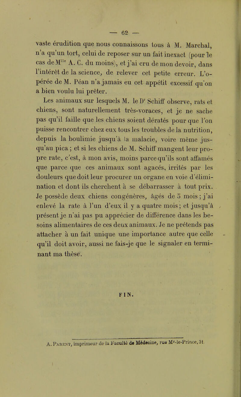 vaste érudition que nous connaissons tous à M. Marchai, n'a qu'un tort, celui de reposer sur un fait inexact (pour le cas de M11' A. C. du moins), et j'ai cru démon devoir, dans l'intérêt de la science., de relever cet petite erreur. L'o- pérée de M. Péan n'a jamais eu cet appétit excessif qu'on a bien voulu lui prêter. Les animaux sur lesquels M. le Dr Schiff observe, rats et chiens, sont naturellement très-voraces, et je ne sache pas qu'il faille que les chiens soient dératés pour que Ton puisse rencontrer chez eux tous les troubles delà nutrition, depuis la boulimie jusqu'à la malacie, voire même jus- qu'au pica ; et si les chiens de M. Schilf mangent leur pro- pre rate, c'est, à mon avis, moins parce qu'ils sont affamés que parce que ces animaux sont agacés, irrités par les douleurs que doit leur procurer un organe en voie d'élimi- nation et dont ils cherchent à se débarrasser à tout prix. Je possède deux chiens congénères, âgés de S mois ; j'ai enlevé la rate à l'un d'eux il y a quatre mois; et jusqu'à présent je n'ai pas pu apprécier de différence dans les be- soins alimentaires de ces deux animaux. Je ne prétends pas attacher à un fait unique une importance autre que celle qu'il doit avoir, aussi ne fais-je que le signaler en termi- nant ma thèse. FIN. A. Parent, imprimeur de la Faculté de Médecine, rue MMe-Prince, 31 I