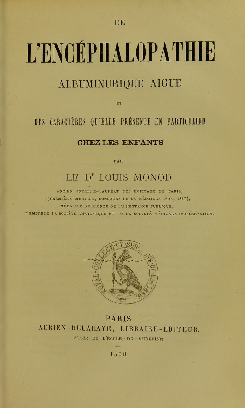 L'ENCÉPHALOPATHIE ALBUMINURIQUE AIGUË ET DES CARACTÈRES OUILLE PRESENTE EN PARTICULIER CHEZ LES ENFANTS PAR LE LOUIS MONOD ANCIEN INTERNE-LAUllÊAT DES HÔPITAUX DE PARIS, .(rREMlÈHE MENTION, CONCOURS DE LA MEDAILLE D'OR, 1867), .MÉDAILLE DE BRONZE DE L'ASSISTANCE PUBLIQUE, MEMBREDE LA SOCIÉTÉ ANATOMIQUE ET DE LA SOCIÉTÉ MÉDICALE D'OBSERVATION. \ h PARIS ADRIEN UELAHAYE, LIBRAIRE-ÉDITEUIi PLA0I5 DE l'École-DR-.MEDECINI!. 18 «8