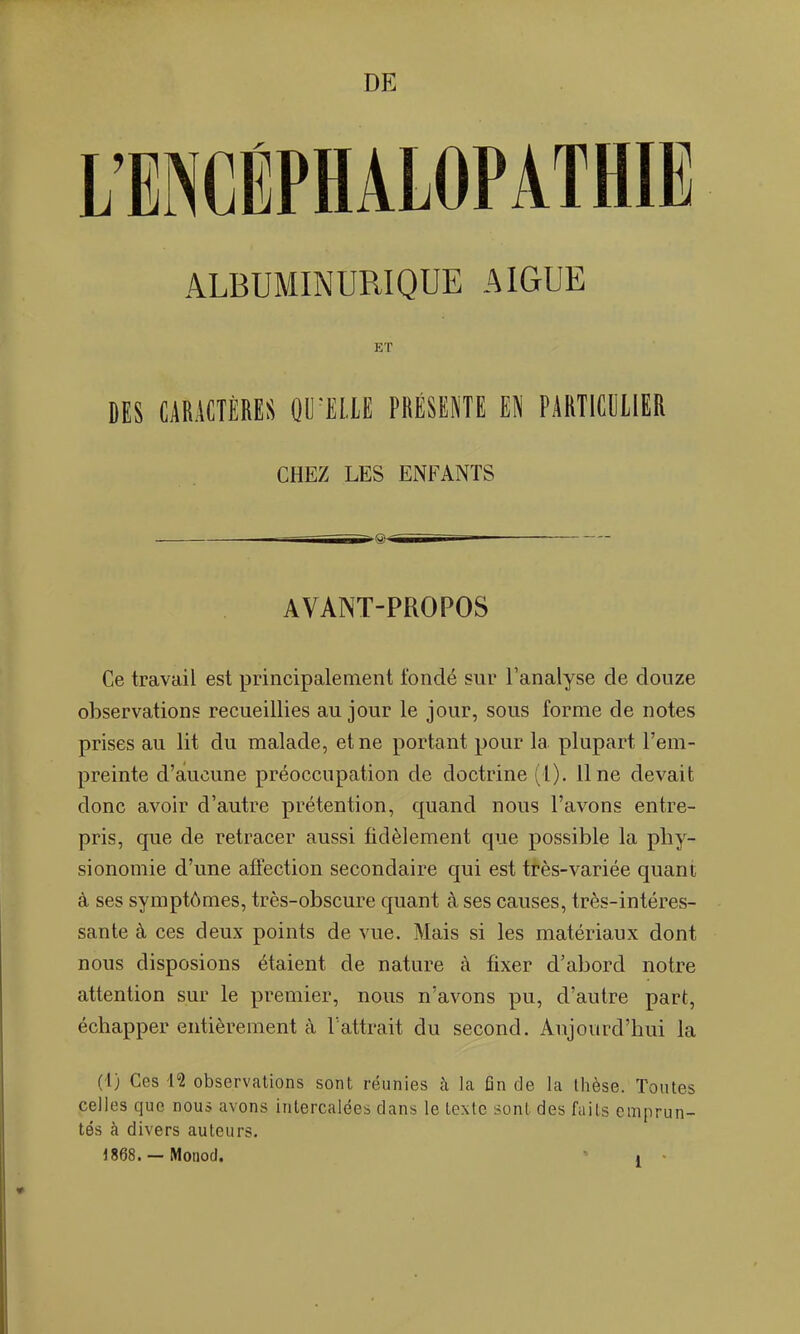 ALBUMINURIQUE AIGUË ET DES CARACTÈRES OUILLE PRÉSENTE EN PARTICULIER CHEZ LES ENFANTS r 1 Tai AVANT-PROPOS Ce travail est principalement fondé sur l'analyse de douze observations recueillies au jour le jour, sous forme de notes prises au lit du malade, et ne portant pour la plupart l'em- preinte d'aucune préoccupation de doctrine (1). line devait donc avoir d'autre prétention, quand nous l'avons entre- pris, que de retracer aussi fidèlement que possible la phy- sionomie d'une affection secondaire qui est ttès-variée quant à ses symptômes, très-obscure quant à ses causes, très-intéres- sante à ces deux points de vue. Mais si les matériaux dont nous disposions étaient de nature à fixer d'abord notre attention sur le premier, nous n'avons pu, d'autre part, échapper entièrement cY l'attrait du second. Aujourd'hui la (i) Ces lî observations sont réunies à la fin de la thèse. Toutes celles que nous avons intercalées dans le texte sont des faits emprun- tés à divers auteurs.