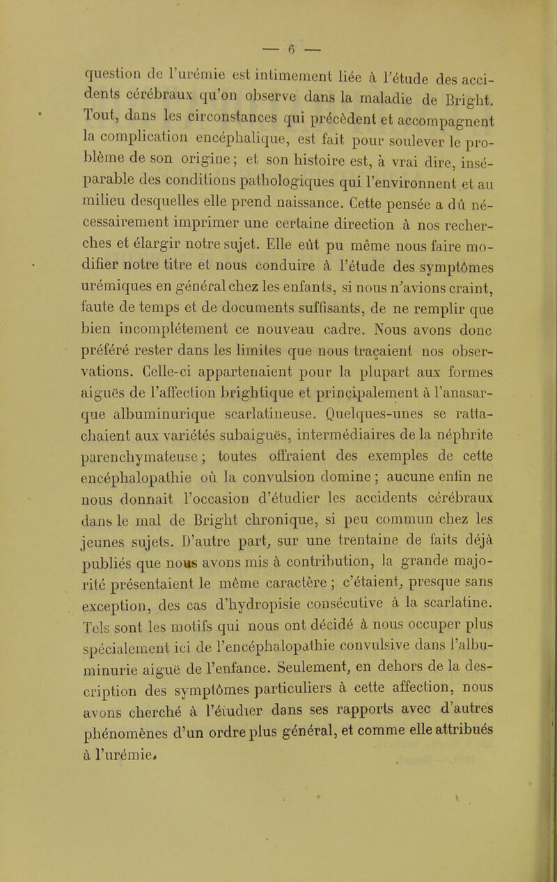 question de Fui-éniie est intimement liée à l'étude des acci- dents cérébraux qu'on observe dans la maladie de Bright. Tout, dans les circonstances qui précèdent et accompagnent la complication encéphalique, est fait pour soulever le pro- blème de son origine; et son histoire est, à vrai dire, insé- parable des conditions pathologiques qui l'environnent et au milieu desquelles elle prend naissance. Cette pensée a dû né- cessairement imprimer une certaine direction à nos recher- ches et élargir notre sujet. Elle eût pu même nous faire mo- difier notre titre et nous conduire à l'étude des symptômes urémiques en général chez les enfants, si nous n'avions craint, faute de temps et de documents suffisants, de ne remplir que bien incomplètement ce nouveau cadre. Nous avons donc préféré rester dans les limites que nous traçaient nos obser- vations. Celle-ci appartenaient pour la plupart aux formes aiguës de l'affection brightique et principalement àl'anasar- que albuminurique scarlatineuse. Quelques-unes se ratta- chaient aux variétés subaiguës, intermédiaires de la néphrite parenchymateuse ; toutes offraient des exemples de cette encéphalopathie où la convulsion domine ; aucune enfin ne nous donnait l'occasion d'étudier les accidents cérébraux dans le mal de Bright chronique, si peu commun chez les jeunes sujets. D'autre part, sur une trentaine de faits déjà publiés que nous avons mis à contribution, la grande majo- rité présentaient le même caractère ; c'étaient, presque sans exception, des cas d'hydropisie consécutive à la scarlatine. Tels sont les motifs qui nous ont décidé à nous occuper plus spécialement ici de l'encéphalopathie convulsive dans l'albu- minurie aiguë de l'enfance. Seulement, en dehors de la des- cription des symptômes particuUers à cette affection, nous avons cherché à l'éiudier dans ses rapports avec d'autres phénomènes d'un ordre plus général, et comme elle attribués à l'urémie.