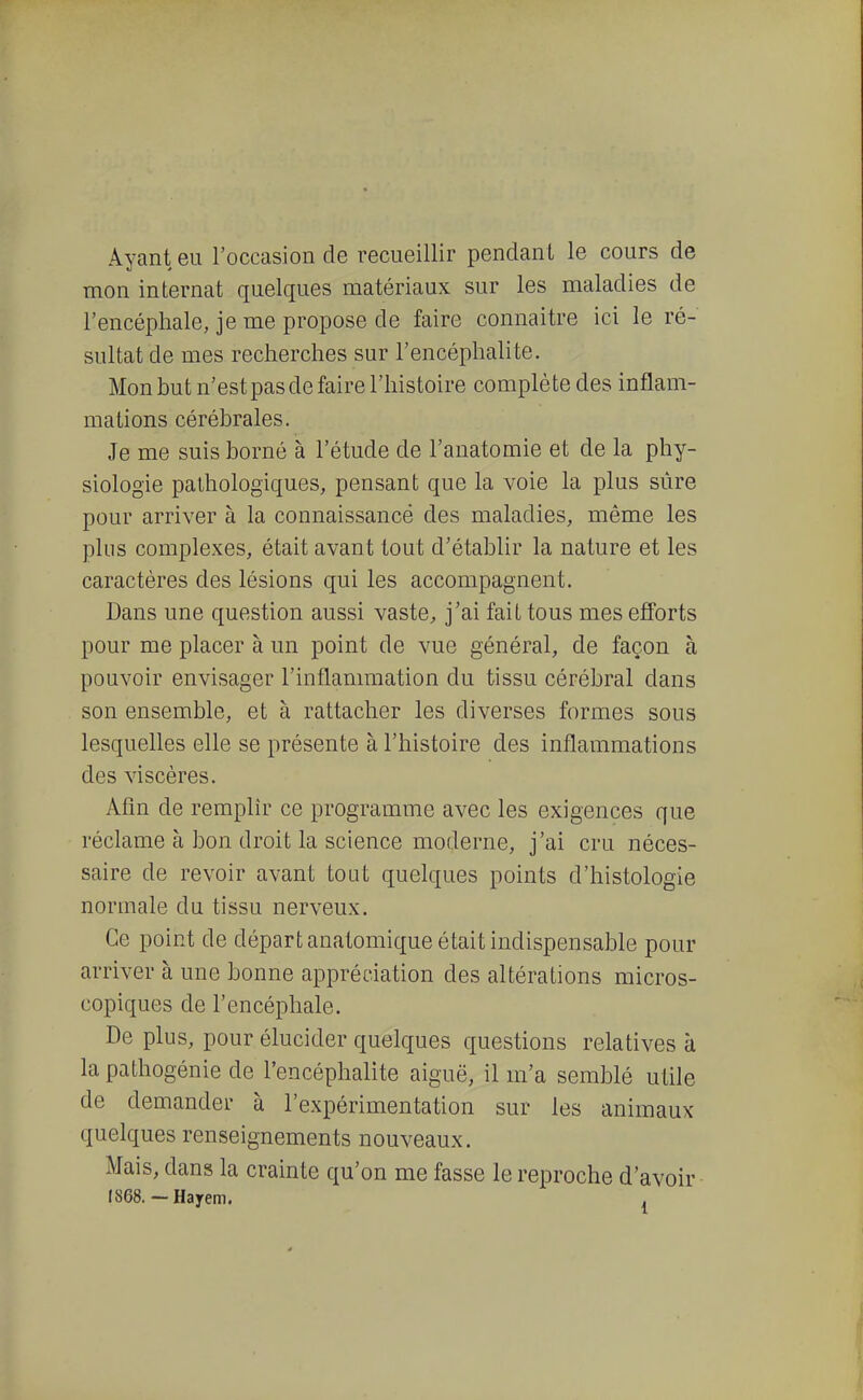 Ayant eu l'occasion de recueillir pendant le cours de mon internat quelques matériaux sur les maladies de l'encéphale, je me propose de faire connaître ici le ré- sultat de mes recherches sur l'encéphalite. Mon but n'est pas de faire l'histoire complète des inflam- mations cérébrales. Je me suis borné à l'étude de l'anatomie et de la phy- siologie pathologiques, pensant que la voie la plus sûre pour arriver à la connaissance des maladies, même les plus complexes, était avant tout d'établir la nature et les caractères des lésions qui les accompagnent. Dans une question aussi vaste^ j'ai fait tous mes efforts pour me placer à un point de vue général, de façon à pouvoir envisager l'inflammation du tissu cérébral dans son ensemble, et à rattacher les diverses formes sous lesquelles elle se présente à l'histoire des inflammations des viscères. Afin de remplir ce programme avec les exigences que réclame à bon droit la science moderne, j'ai cru néces- saire de revoir avant tout quelques points d'histologie normale du tissu nerveux. Ce point de départ anatomique était indispensable pour arriver à une bonne appréciation des altérations micros- copiques de l'encéphale. De plus, pour élucider quelques questions relatives à la pathogénie de l'encéphalite aiguë, il m'a semblé utile de demander à l'expérimentation sur les animaux quelques renseignements nouveaux. Mais, dans la crainte qu'on me fasse le reproche d'avoir I868.~Hayem. ,