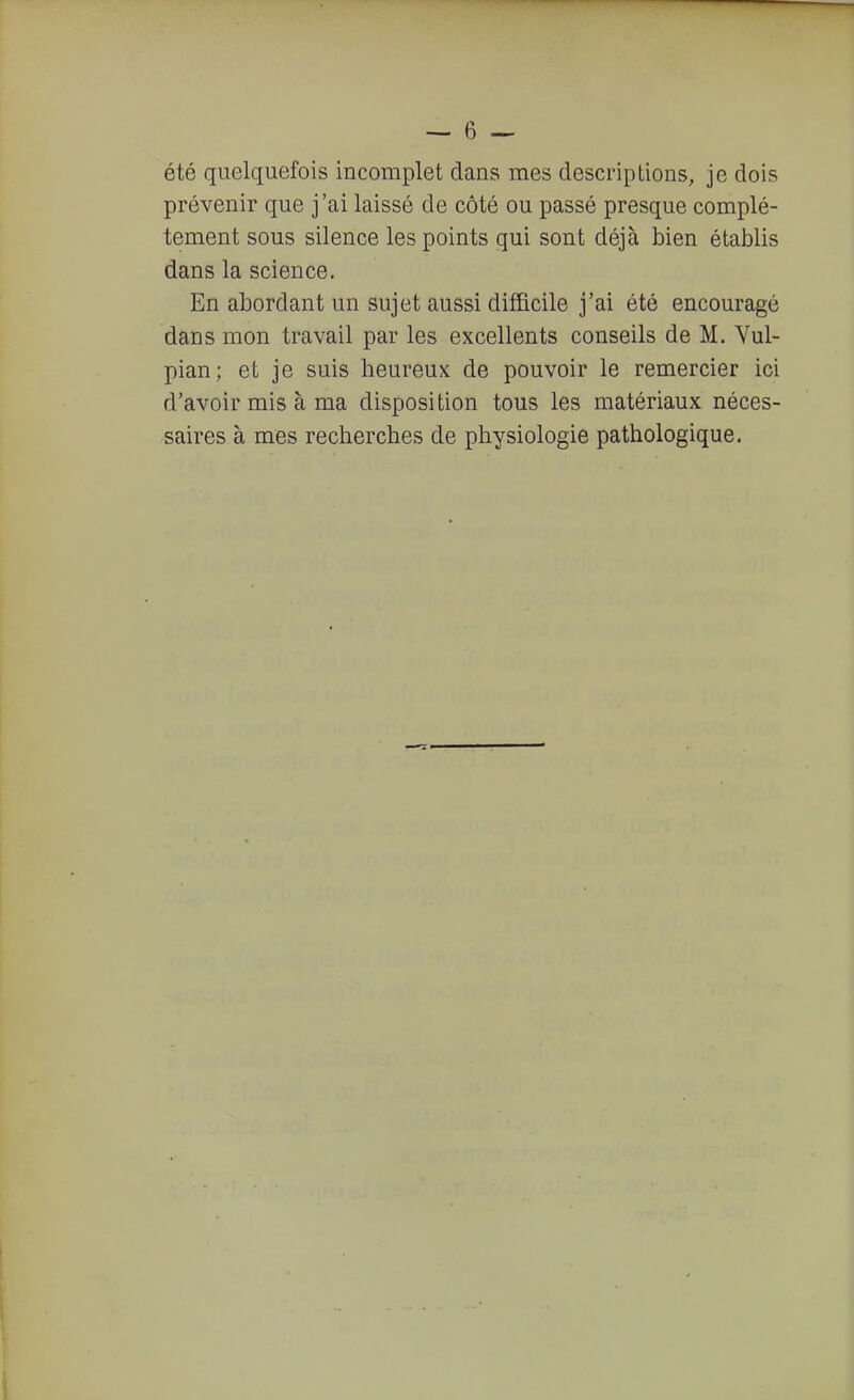 été quelquefois incomplet dans mes descriptions, je dois prévenir que j'ai laissé de côté ou passé presque complè- tement sous silence les points qui sont déjà bien établis dans la science. En abordant un sujet aussi difficile j'ai été encouragé dans mon travail par les excellents conseils de M. Yul- pian; et je suis heureux de pouvoir le remercier ici d'avoir mis à ma disposition tous les matériaux néces- saires à mes recherches de physiologie pathologique.
