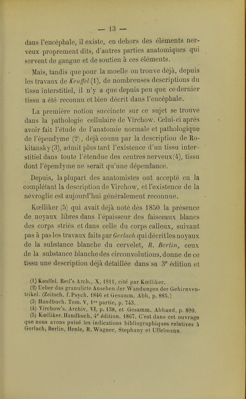 dans l'encéphale, il existe, en dehors des éléments ner- veux proprement dits, d'autres parties anatomiques qui servent de gangue et de soutien à ces éléments. Mais, tandis que pour la moelle on trouve déjà, depuis les travaux de Keu^fel (1), de nombreuses descriptions du tissu interstitiel, il n'y a que depuis peu que ce dernier tissu a été reconnu et bien décrit dans l'encéphale. La première notion succincte sur ce sujet se trouve dans la pathologie cellulaire de Virchow. Celui-ci après avoir fait l'étude de l'anatomie normale et pathologique de l'épendyme (2), déjà connu par la description de Ro- kitansky(3), admit plus tard l'existence d'un tissu inter- stitiel dans toute l'étendue des centres nerveux(4), tissu dont l'épendyme ne serait qu'une dépendance. Depuis, la plupart des anatomistes ont accepté en la complétant la description de Virchow, et l'existence de la névroglie est aujourd'hui généralement reconnue. Kœlliker (5) qui avait déjà noté dès 1850 la présence de noyaux libres dans l'épaisseur des faisceaux blancs des corps striés et dans celle du corps calleux, suivant pas à pas les travaux faits par Geî^toc/i qui décritles noyaux de la substance blanche du cervelet, R. Berlin, ceux de la substance blanche des circonvolutions, donne de ce tissu une description déjà détaillée dans sa 3^ édition et (1) Keuffel. Reil's Arch., X, 1811, cité par Kœlliker. (2) Ueber das granulirte Ansehen der Wandungen der Gehirnven- irikel. (Zeitsch. f.Psych. 1846 et Gesamm. Abh, p. 88S.) (3j Handbuch. Torn. Y, 1 partie, p. 743. (4) Virchow's. Archiv, VI, p. 138, et Gesamm. Abhand, p. 890. (5) Kœlliker, Handbuch, 4« édition. 1867. C'est dans cet ouvrage que nous avons puisé les indications bibliographiques relatives à Gerlach, Berlin, Henle, R.Wagner, Stephany et Uffelmann,