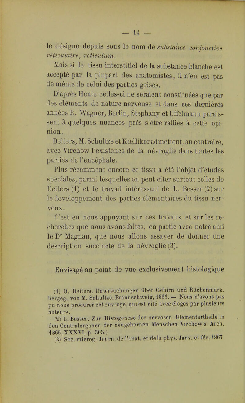 le désigne depuis sous le nom de substance conjonctive réticulaire, reticulum. Mais si le tissu interstitiel de la substance blanche est accepté par la plupart des anatomistes, il n'en est pas de même de celui des parties grises. D'après Henle celles-ci ne seraient constituées que par des éléments de nature nerveuse et dans ces dernières années R. Wagner, Berlin, Stephany etUffelmann parais- sent à quelques nuances près s'être ralliés à cette opi- nion. Deiters, M. Schultze et Kœlliker admettent, au contraire, avec Virchow l'existence de la névroglie dans toutes les parties de l'encéphale. Plus récemment encore ce tissu a été l'objet d'études spéciales, parmi lesquelles on peut citer surtout celles de Deiters (1) et le travad intéressant de L. Besser (2) sur le développement des parties élémentaires du tissu ner- veux. C'est en nous appuyant sur ces travaux et sur les re- cherches que nous avons faites, en partie avec notre ami le D Magnan, que nous allons assayer de donner une description succincte de la névroglie (3). Envisagé au point de vue exclusivement histologique (1) 0. Deiters. Untersuchungen uber Gehirn und Ruchenmark. hergeg, von M. Schultze. Braunschweig, 1868. — Nous n'avons pas pu nous procurer cet ouvrage, qui est cité avec éloges par plusieurs auteurs. (2) L. Besser. Zur Histogenèse der nervosen Eleraentarlheile in den Centralorganen der neugebornen Menschen Virchow's Arch. 1866, XXXVI, p. 305.) (B) Soc. microg. Journ,de l'anat. et delà phys. Janv. et fév. 1867