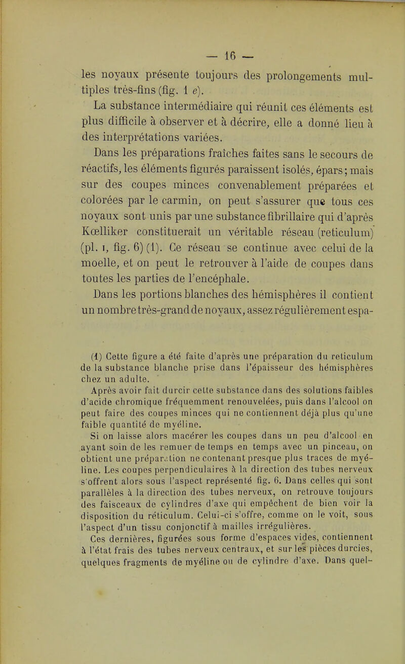 les noyaux présente toujours des prolongements mul- tiples très-fins (fig. 1 e). La substance intermédiaire qui réunit ces éléments est plus difficile à observer et à décrire, elle a donné lieu à des interprétations variées. Dans les préparations fraîches faites sans le secours de réactifs, les éléments figurés paraissent isolés, épars; mais sur des coupes minces convenablement préparées et colorées par le carmin, on peut s'assurer que tous ces noyaux sont unis par une substance fibrillaire qui d'après Kœlliker constituerait un véritable réseau (reticulum) (pl. I, fig. 6) (1). Ce réseau se continue avec celui de la moelle, et on peut le retrouver à l'aide de coupes dans toutes les parties de l'encéphale. Dans les portions blanches des hémisphères il contient un nombre très-grand de noyaux, assez régulièrement espa- (1) Cette figure a été faite d'après une préparation du reticulum de la substance blanche prise dans l'épaisseur des hémisphères chez un adulte. Après avoir fait durcir celte substance dans des solutions faibles d'acide chromique fréquemment renouvelées, puis dans l'alcool on peut faire des coupes minces qui ne contiennent déjà plus qu'une faible quantité de myéline. Si on laisse alors macérer les coupes dans un peu d'alcool en ayant soin de les remuer de temps en temps avec un pinceau, on obtient une prépar>;tion ne contenant presque plus traces de myé- line. Les coupes perpendiculaires à la direction des tubes nerveux s'offrent alors sous l'aspect représenté fig. 6. Dans celles qui sont parallèles à la direction des tubes nerveux, on retrouve toujours des faisceaux de cylindres d'axe qui empêchent de bien voir la disposition du reticulum. Celui-ci s'offre, comme on le voit, sous l'aspect d'un tissu conjonctif à mailles irrégulières. Ces dernières, figurées sous forme d'espaces vides, contiennent à l'état frais des tubes nerveux centraux, et sur les pièces durcies, quelques fragments de myéline ou de cylindre d'axe. Dans quel-