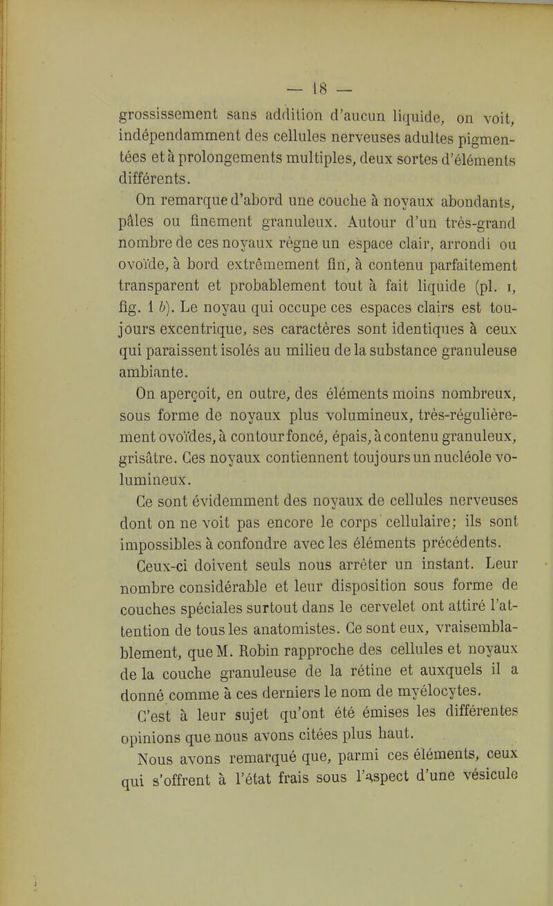 grossissement sans addition d'aucun liquide, on voit, indépendamment des cellules nerveuses adultes pigmen- tées et à prolongements multiples, deux sortes d'éléments différents. On remarque d'abord une couche à noyaux abondants, pâles ou finement granuleux. Autour d'un très-grand nombre de ces noyaux règne un espace clair, arrondi ou ovoïde, à bord extrêmement fin, à contenu parfaitement transparent et probablement tout à fait liquide (pl. i, fig. 1 &). Le noyau qui occupe ces espaces clairs est tou- jours excentrique, ses caractères sont identiques à ceux qui paraissent isolés au milieu de la substance granuleuse ambiante. On aperçoit, en outre, des éléments moins nombreux, sous forme de noyaux plus volumineux, très-régulière- ment ovoïdes, à contour foncé, épais, à contenu granuleux, grisâtre. Ces noyaux contiennent toujours un nucléole vo- lumineux. Ce sont évidemment des noyaux de cellules nerveuses dont on ne voit pas encore le corps cellulaire ; ils sont impossibles à confondre avec les éléments précédents. Ceux-ci doivent seuls nous arrêter un instant. Leur nombre considérable et leur disposition sous forme de couches spéciales surtout dans le cervelet ont attiré l'at- tention de tous les anatomistes. Ce sont eux, vraisembla- blement, que M. Robin rapproche des cellules et noyaux de la couche granuleuse de la rétine et auxquels il a donné comme à ces derniers le nom de myélocytes. C'est à leur sujet qu'ont été émises les différentes opinions que nous avons citées plus haut. Nous avons remarqué que, parmi ces éléments, ceux nui s'offrent à l'état frais sous l'aspect d'une vésicule