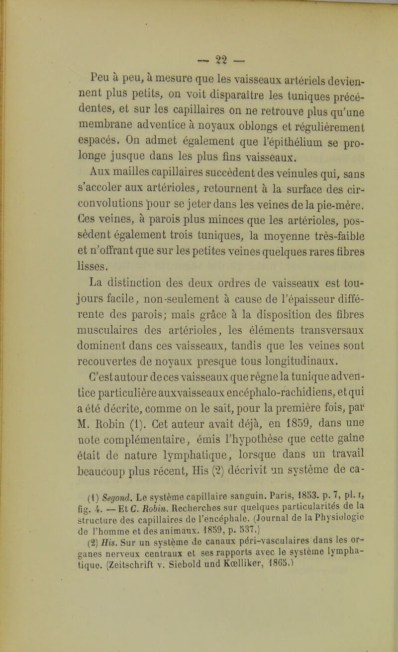 Peu à peu, à mesure que les vaisseaux ai'tériels devien- nent plus petits, on voit disparaître les tuniques précé- dentes, et sur les capillaires on ne retrouve plus qu'une membrane adventice à noyaux oblongs et régulièrement espacés. On admet également que l'épithélium se pro- longe jusque dans les plus fins vaisseaux. Aux mailles capillaires succèdent des veinules qui, sans s'accoler aux artérioles, retournent à la surface des cir- convolutions pour se jeter dans les veines de la pie-mère. Ces veines, à parois plus minces que les artérioles, pos- sèdent également trois tuniques, la moyenne très-faible et n'offrant que sur les petites veines quelques rares fibres lisses, La distinction des deux ordres de vaisseaux est tou- jours facile, non-seulement à cause de l'épaisseur diffé- rente des parois; mais grâce à la disposition des fibres musculaires des artérioles, les éléments transversaux dominent dans ces vaisseaux, tandis que les veines sont recouvertes de noyaux presque tous longitudinaux. C'est autour de ces vaisseaux que règne la tunique adven- tice particulière auxvaisseaux encéphalo-rachidiens, et qui a été décrite, comme on le sait, pour la première fois, par M. Robin (1). Cet auteur avait déjà, en 1859, dans une note complémentaire, émis l'hypothèse que cette gaine était de nature lymphatique, lorsque dans un travail beaucoup plus récent, His (2) décrivit un système de ca- (1) Segond. Le système capillaire sanguin. Paris, 18B3. p. 7, pl. i, fig. 4. — Et G. Robin. Recherches sur quelques particularités de la structure des capillaires de l'encéphale. (Journal de la Physiologie de l'homme et des animaux. 18S9, p. 537.) (2) His. Sur un système de canaux péri-vasculaires dans les or- ganes nerveux centraux et ses rapports avec le système lympha- tique. (Zeitschrift v. Siebold und Kcelliker, 1865.)