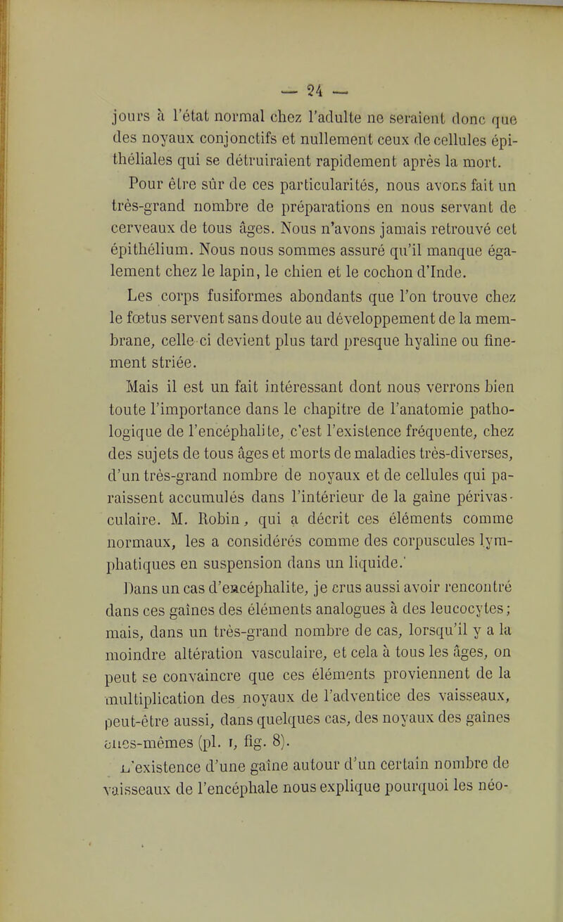 — 54 — jours à l'état normal chez l'adulte ne seraient donc que des noyaux conjonctifs et nullement ceux de cellules épi- théliales qui se détruiraient rapidement après la mort. Pour être sûr de ces particularités, nous avons fait un très-grand nombre de préparations en nous servant de cerveaux de tous âges. Nous n'avons jamais retrouvé cet épithélium. Nous nous sommes assuré qu'il manque éga- lement chez le lapin, le chien et le cochon d'Inde. Les corps fusiformes abondants que l'on trouve chez le fœtus servent sans doute au développement de la mem- brane, celle ci devient plus tard presque hyaline ou fine- ment striée. Mais il est un fait intéressant dont nous verrons bien toute l'importance dans le chapitre de l'anatomie patho- logique de l'encéphalite, c'est l'existence fréquente, chez des sujets de tous âges et morts de maladies très-diverses, d'un très-grand nombre de noyaux et de cellules qui pa- raissent accumulés dans l'intérieur de la gaîne périvas- culaire. M. Robin, qui a décrit ces éléments comme normaux, les a considérés comme des corpuscules lym- phatiques en suspension dans un liquide. Dans un cas d'eiacéphalite, je crus aussi avoir rencontré dans ces gaines des éléments analogues à des leucocytes; mais, dans un très-grand nombre de cas, lorsqu'il y a la moindre altération vasculaire, et cela à tous les âges, on peut se convaincre que ces éléments proviennent de la multiplication des noyaux de l'adventice des vaisseaux, peut-être aussi, dans quelques cas, des noyaux des gaines oiies-mêmes (pl. i, fig. 8). i^'existence d'une gaîne autour d'un certain nombre de vaisseaux de l'encéphale nous explique pourquoi les néo-