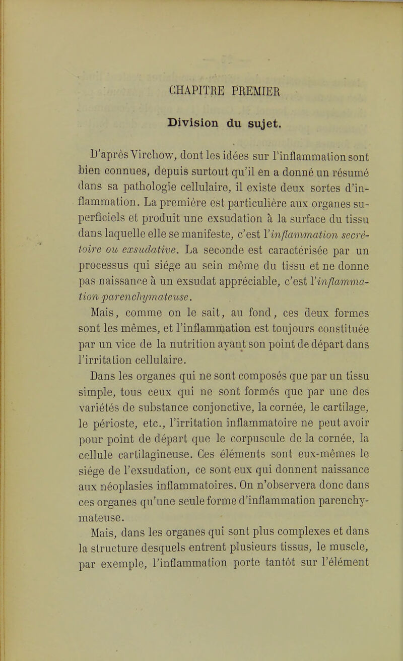 CHAPITRE PREMIER Division du sujet. D'après Virchow, dont les idées sur rinflammalionsont bien connues, depuis surtout qu'il en a donné un résumé dans sa pathologie cellulaire, il existe deux sortes d'in- flammation. La première est particulière aux organes su- perficiels et produit une exsudation à la surface du tissu dans laquelle elle se manifeste, c'est Vinflammation secré- toire ou eœsudative. La seconde est caractérisée par un processus qui siège au sein même du tissu et ne donne pas naissance à un exsudât appréciable, c'est l'inflamma- tion parenchymateuse. Mais, comme on le sait, au fond, ces deux formes sont les mêmes, et l'inflamnjation est toujours constituée par un vice de la nutrition ayant son point de départ dans l'irritaLion cellulaire. Dans les organes qui ne sont composés que par un tissu simple, tous ceux qui ne sont formés que par une des variétés de substance conjonctive, la cornée; le cartilage, le périoste, etc., l'irritation inflammatoire ne peut avoir pour point de départ que le corpuscule de la cornée, la cellule cartilagineuse. Ces éléments sont eux-mêmes le siège de l'exsudation, ce sont eux qui donnent naissance aux néoplasies inflammatoires. On n'observera donc dans ces organes qu'une seule forme d'inflammation parenchy- mateuse. Mais, dans les organes qui sont plus complexes et dans la structure desquels entrent plusieurs tissus, le muscle, par exemple, l'inflammation porte tantôt sur l'élément