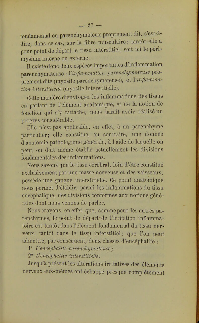 fondamental ou parencliymateux proprement dit, c'est-à- dire, dans ce cas, sur la fibre musculaire; tantôt elle a pour point de départ le tissu interstitiel, soit ici le péri- niysium interne ou externe. Il existe donc deux espèces importantes d'inflammation parenchymateuse : l'inflammation parenchymateuse pro- prement dite (myosite parenchymateuse), et Yinflamma- tion interstitielle (myosite interstitielle). Cette manière d'envisager les inflammations des tissus en partant de l'élément anatomique, et de la notion de fonction qui s'y rattache, nous paraît avoir réalisé un progrès considérable. Elle n'est pas applicable, en effet, à un parenchyme particulier; elle constitue, au contraire, une donnée d'anatomie pathologique générale, à l'aide de laquelle on peut, on doit même établir actuellement les divisions fondamentales des inflammations. Nous savons que le tissu cérébral, loin d'être constitué exclusivement par une masse nerveuse et des vaisseaux, possède une gangue interstitielle. Ce point anatomique nous permet d'établir, parmi les inflammations du tissu encéphalique, des divisions conformes aux notions géné- rales dont nous venons de parler. Nous croyons, en effet, que, comme pour les autres pa- renchymes, le point de départ'de l'irritation inflamma- toire est tantôt dans l'élément fondamental du tissu ner- veux, tantôt dans le tissu interstitiel; que l'on peut admettre, par conséquent, deux classes d'encéphalite : 1° Vencéphalite parenchymateuse; 2° Vencéphalite interstitielle. Jusqu'à présent les altérations irritatives des éléments nerveux eux-mêmes ont échappé presque complètement
