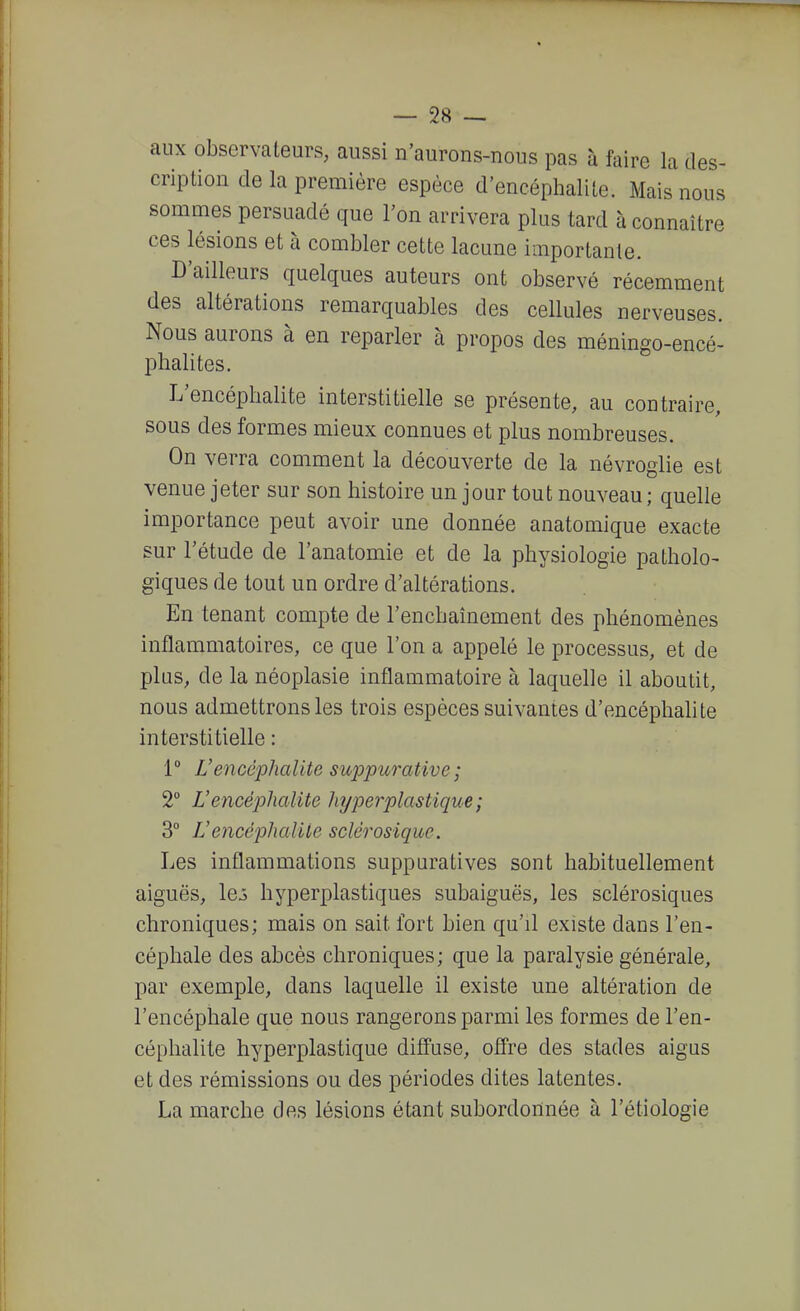 aux observateurs, aussi n'aurons-nous pas à faire la des- cription de la première espèce d'encéphalite. Mais nous sommes persuadé que l'on arrivera plus tard à connaître ces lésions et à combler cette lacune importante. D'ailleurs quelques auteurs ont observé récemment des altérations remarquables des cellules nerveuses. Nous aurons à en reparler à propos des méningo-encé- phalites. L'encéphalite interstitielle se présente, au contraire, sous des formes mieux connues et plus nombreuses. On verra comment la découverte de la névroglie est venue jeter sur son histoire un jour tout nouveau ; quelle importance peut avoir une donnée anatomique exacte sur l'étude de l'anatomie et de la physiologie patholo- giques de tout un ordre d'altérations. En tenant compte de l'enchaînement des phénomènes inflammatoires, ce que l'on a appelé le processus, et de plus, de la néoplasie inflammatoire à laquelle il aboutit, nous admettrons les trois espèces suivantes d'encéphalite interstitielle : 1° Vencéphalite suppurative ; 2° L'encéjolialite 1 ajperplastique ; 3° L'encéphalite sclérosiquc. Les inflammations suppuratives sont habituellement aiguës, lej hyperplastiques subaiguës, les sclérosiques chroniques; mais on sait fort bien qu'il existe dans l'en- céphale des abcès chroniques ; que la paralysie générale, par exemple, dans laquelle il existe une altération de l'encéphale que nous rangerons parmi les formes de l'en- céphalite hyperplastique diffuse, olîre des stades aigus et des rémissions ou des périodes dites latentes. La marche des lésions étant subordonnée à l'étiologie