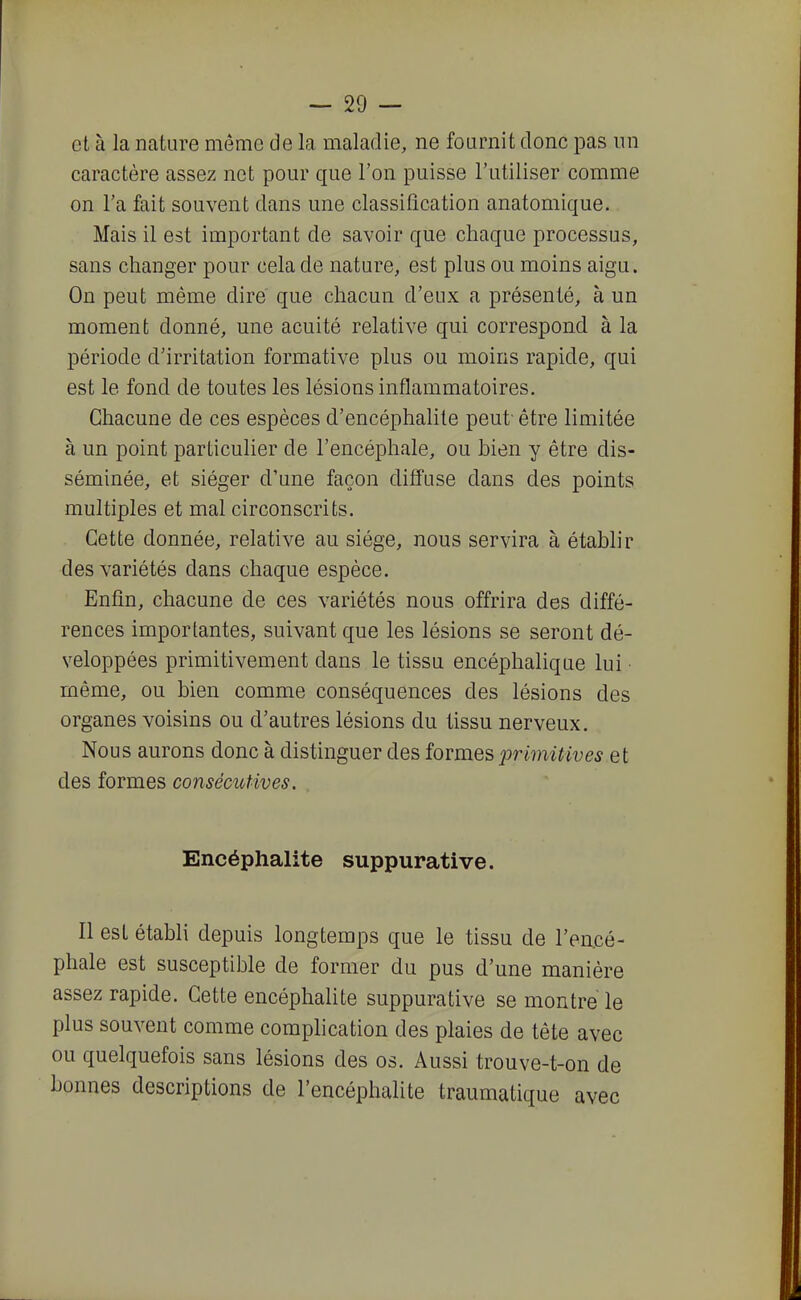 et à la nature même de la maladie, ne fournit donc pas un caractère assez net pour que l'on puisse l'utiliser comme on Ta fait souvent dans une classification anatomique. Mais il est important de savoir que chaque processus, sans changer pour cela de nature, est plus ou moins aigu. On peut même dire que chacun d'eux a présenté, à un moment donné, une acuité relative qui correspond à la période d'irritation formative plus ou moins rapide, qui est le fond de toutes les lésions inflammatoires. Chacune de ces espèces d'encéphalite peut être limitée à un point particulier de l'encéphale, ou bien y être dis- séminée, et siéger d'une façon diffuse dans des points multiples et mal circonscrits. Cette donnée, relative au siège, nous servira à établir des variétés dans chaque espèce. Enfin, chacune de ces variétés nous offrira des diffé- rences importantes, suivant que les lésions se seront dé- veloppées primitivement dans le tissu encéphalique lui même, ou bien comme conséquences des lésions des organes voisins ou d'autres lésions du tissu nerveux. Nous aurons donc à distinguer des formes primitives et des formes consécutives. Encéphalite suppurative. Il est établi depuis longtemps que le tissu de l'en.cé- phale est susceptible de former du pus d'une manière assez rapide. Cette encéphalite suppurative se montre le plus souvent comme complication des plaies de tête avec ou quelquefois sans lésions des os. Aussi trouve-t-on de bonnes descriptions de l'encéphalite traumatique avec