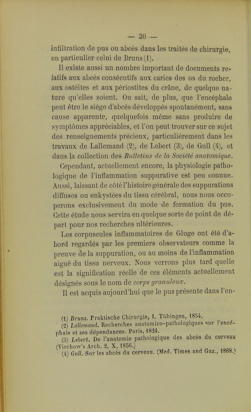 infilLralion de pus ou abcès dans les traités de chirurgie, en particulier celui de Bruns (1). Il existe aussi un nombre important de documents re- latifs aux abcès consécutifs aux caries des os du rocher, aux ostéites et aux périostites du crâne, de quelque na- ture qu'elles soient. On sait, de plus, que l'encéphale peut être le siège d'abcès développés spontanément, sans cause apparente, quelquefois même sans produire de symptômes appréciables, et l'on peut trouver sur ce sujet des renseignements précieux, particulièrement dans les travaux de Lallemand (2), de Lebert (3), de GuU (4), et dans la collection des Bulletins de la Société anatomique. Cependant, actuellement encore, la physiologie patho- logique de l'inflammation suppurative est peu connue. Aussi, laissant de côté l'histoire générale des suppurations diffuses ou enkystées du tissu cérébral, nous nous occu- perons exclusivement du mode de formation du pus. Cette étude nous servira en quelque sorte de point de dé- part pour nos recherches ultérieures. Les corpuscules inflammatoires de Gluge ont été d'a- bord, regardés par les premiers observateurs comme la preuve de la suppuration, ou au moins de l'inflammation aiguë du tissu nerveux. Nous verrons plus tard quelle est la signification réelle de ces éléments actuellement désignés sous le nom de corps granuleux. Il est acquis aujourd'hui que le pus présente dans l'en- (1) Bruns. Praklische Chirurgie, I. Tiibingen, 4854. • (2) Lallemand. Recherches anatomico-pathologiques «iiir !'enc(5- phale et ses dépendances. Paris, 4824. (3) Lehert. De l'anatomie pathologique des abcès du cerveau (Virchow's Arch. 2, X, 1856.) (4) Gull. Sur les abcès du cerveau. (Med. Times and Gaz., i868.)