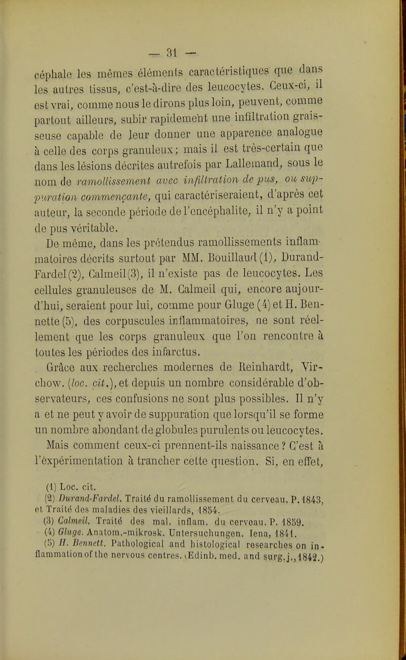 céphale les mômes élémenis caractéristiques que dans les autres tissus, c'est-à-dire des leucocytes. Ceux-ci, il est vrai, comme nous le dirons plus loin, peuvent, comme partout ailleurs, subir rapidement une infiltration grais- seuse capable de leur donner une apparence analogue à celle des corps granuleux ; mais il est très-certain que dans les lésions décrites autrefois par Lallemand, sous le nom de ramollissement avec infiltration de pus, ou sup- furation commençante, qui caractériseraient, d'après cet auteur, la seconde période de l'encéphalite, il n'y a point de pus véritable. De même, dans les prétendus ramollissements inflam.- niatoires décrits surtout par MM. Bouillaud (1), Durand- Fardel(2), Galmeil(3), il n'existe pas de leucocytes. Les cellules granuleuses de M. Galmeil qui, encore aujour- d'hui, seraient pour lui, comme pour Gluge (4) et H. Ben- nette (5), des corpuscules inflammatoires, ne sont réel- lement que les corps granuleux que l'on rencontre à toutes les périodes des infarctus. Grâce aux recherches modernes de Reinhardt, Vir- chow. [loc. ci^.),et depuis un nombre considérable d'ob- servateurs, ces confusions ne sont plus possibles. Il n'y a et ne peut y avoir de suppuration que lorsqu'il se forme un nombre abondant de globules purulents ou leucocytes. Mais comment ceux-ci prennent-ils naissance ? C'est à l'expérimentation à trancher cette question. Si, en effet, (1) Loc. cit. (2) Durand-Fardel. Traité du ramollissement du cerveau. P. 1843, et Traité des maladies des vieillards, 1854. (^) Calmeil. Traité des mal. inflam. du cerveau. P. 1859. (4) Gluge. Anatom.-mikrosk. Unlersuchungen. lena, 1841. (5) H. Bennett. Pathological and histological researches on in- flammation of the nervous centres. lEdinb. med. and surg.j.,1842.)