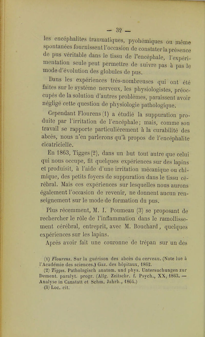 - 3^ — les encéphalites Lrauraaliques, pyohcmiques ou même spontanées fournissent l'occasion de constater la présence de pus véritable dans le tissu de l'encéphale, l'expéri- mentation seule peut permettre de suivre pas à pas le mode d'évolution des globules de pus. Dans les expériences très-nombreuses qui ont été faites sur le système nerveux, les physiologistes, préoc- cupés de la solution d'autres problèmes, paraissent avoir négligé cette question de physiologie pathologique. Cependant Flourens(i) a étudié la suppuration pro- duite par l'irritation de l'encéphale; mais, comme son travail se rapporte particulièrement à la curabilité des abcès, nous n'en parlerons qu'à propos de l'encéphalite cicatricielle. En 1863, Tigges(2), dans un but tout autre que celui qui nous occupe, fit quelques expériences sur des lapins et produisit, à l'aide d'une irritation mécanique ou chi- mique, des petits foyers de suppuration dans le tissu cé- rébral. Mais ces expériences sur lesquelles nous aurons également l'occasion de revenir, ne donnent aucun ren- seignement sur le mode de formation du pus. Plus récemment, M. I. Poumeau (3) se proposant de rechercher le rôle de l'inflammation dans le ramollisse- ment cérébral, entreprit, avec M. Bouchard, quelques expériences sur les lapins. Après avoir fait une couronne de trépan sur un des (1) Flourens. Sur la guérison des abcès du cerveau. (Note lue à l'Académie des sciences.) Gaz. des hôpitaux, 1862. (2) Tigges. Pathologisch anatom. und phys. Untersuchungen zur Dément, paralyt. progr. (Allg. Zeitschr. f. Psych., XX, 1863. — Analyse in Canstatt et Schm. .lahrb., 1864.) (3) Loc. cit.