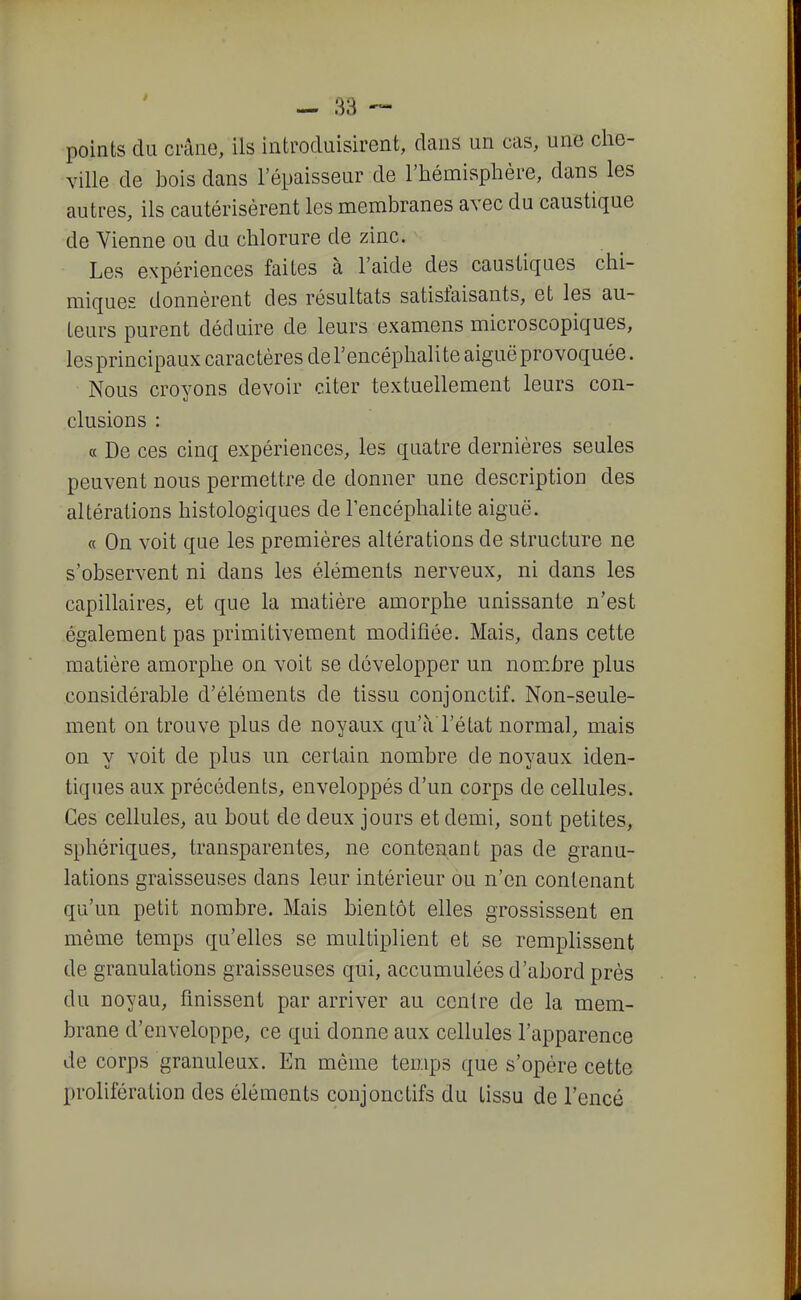 points du crâne, ils introduisirent, dans un cas, une che- Yille de bois dans l'épaisseur de l'hémisphère, dans les autres, ils cautérisèrent les membranes avec du caustique de Vienne ou du chlorure de zinc. Les expériences faites à l'aide des caustiques chi- miques donnèrent des résultats satisfaisants, et les au- teurs purent déduire de leurs examens microscopiques, les principaux caractères de l'encéphalite aiguë provoquée. Nous croyons devoir citer textuellement leurs con- clusions : « De ces cinq expériences, les quatre dernières seules peuvent nous permettre de donner une description des altérations histologiques de l'encéphalite aiguë. « On voit que les premières altérations de structure ne s'observent ni dans les éléments nerveux, ni dans les capillaires, et que la matière amorphe unissante n'est également pas primitivement modifiée. Mais, dans cette matière amorphe on voit se développer un nom.bre plus considérable d'éléments de tissu conjonctif. Non-seule- ment on trouve plus de noyaux qu'à l'état normal, mais on y voit de plus un certain nombre de noyaux iden- tiques aux précédents, enveloppés d'un corps de cellules. Ces cellules, au bout de deux jours et demi, sont petites, sphériques, transparentes, ne contenant pas de granu- lations graisseuses dans leur intérieur ou n'en contenant qu'un petit nombre. Mais bientôt elles grossissent en même temps qu'elles se multiplient et se remplissent de granulations graisseuses qui, accumulées d'abord près du noyau, finissent par arriver au centre de la mem- brane d'enveloppe, ce qui donne aux cellules l'apparence de corps granuleux. En môme temps que s'opère cette prolifération des éléments conjonctifs du tissu de l'encé