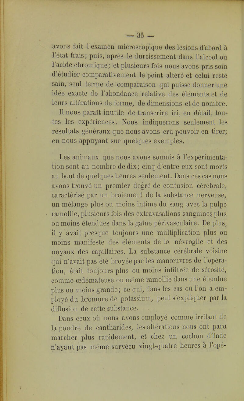 avons lait rexamen microscopique des lésions d'abord à l'état frais; puis, après le durcissement dans l'alcool ou l'acide chromique; et plusieurs fois nous avons pris soin d'étudier comparativement le point altéré et celui resté sain, seul terme de comparaison qui puisse donner une idée exacte de l'abondance relative des éléments et de leurs altérations de forme, de dimensions et de nombre. Il nous paraît inutile de transcrire ici, en détail, tou- tes les expériences. Nous indiquerons seulement les résultats généraux que nous avons cru pouvoir en tirer; en nous appuyant sur quelques exemples. Les animaux que nous avons soumis à l'expérimenta- tion sont au nombre de dix; cinq d'entre eux sont morts au bout de quelques heures seulement. Dans ces cas nous avons trouvé un premier degré de contusion cérébrale, caractérisé par un broiement de la substance nerveuse, un mélange plus ou moins intime du sang avec la pulpe ramollie, plusieurs fois des extravasations sanguine^ plus ou moins étendues dans la gaine périvasculaire. De plus, il y avait presque toujours une multiplication plus ou moins manifeste des éléments de la névroglie et des noyaux des capillaires. La substance cérébrale voisine qui n'avait pas été broyée par les manœuvres de l'opéra- tion, était toujours plus ou moins infiltrée de sérosité, comme œdémateuse ou même ramollie dans une étendue plus ou moins grande; ce qui, dans les cas où l'on a em- ployé du bromure de potassium, peut s'expliquer parla diffusion de cette substance. Dans ceux où nous avons employé comme irritant de la poudre de cantharides, les altérations nous ont para marcher plus rapidement, et chez un cochon d'Inde n'ayant pas môme survécu vingt-quatre heures à l'opé-