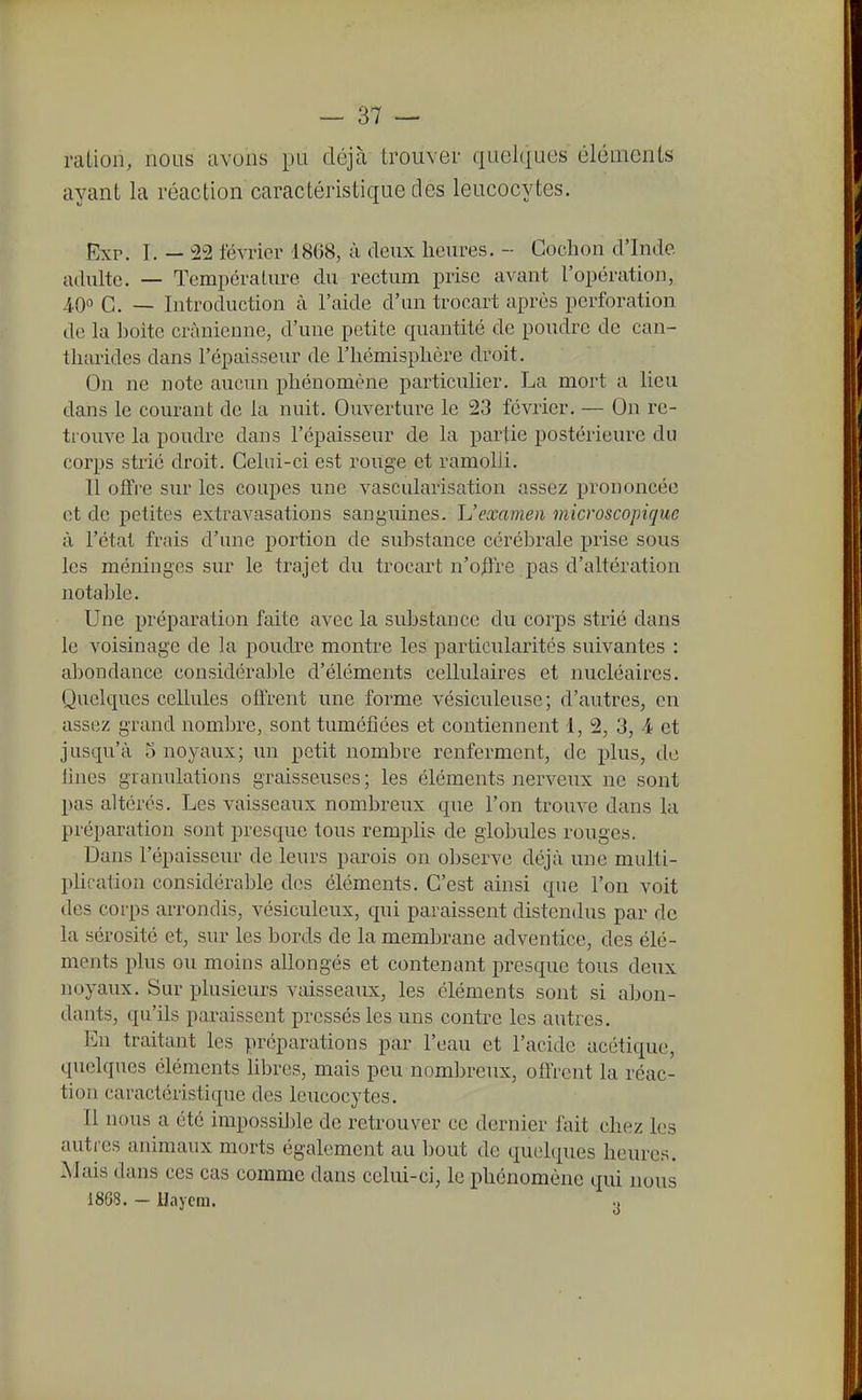 mLion, nous avons pu déjà trouver quelques éléments ayant la réaction caractéristique des leucocytes. Exr. I. — '22 février 1868, à deux heures. - Cochon d'Inde, adulte. — Température du rectum prise avant l'opération, G. _ Introduction à l'aide d'un tronart après perforation de la ])oite crânienne, d'une petite quantité de poudre de can- tharides dans l'épaisseur de l'hémisphère droit. On ne note aucun phénomène particulier. La mort a lieu dans le courant de la nuit. Ouverture le 23 février. — On re- trouve la poudre daus l'épaisseur de la partie postérieure du corps strié droit. Celui-ci est rouge et ramolli. Il offre sur les coupes une vascularisation assez prononcée et de petites extravasations sanguines. Uexamen microscopique à l'état frais d'une portion de substance cérébrale prise sous les méninges sur le trajet du trocart n'otïre pas d'altération notable. Une préparation faite avec la substance du corps strié dans le voisinage de la poudre montre les particularités suivantes : abondance considérable d'éléments cellulaires et nucléaires. Quelques cellules offrent une forme vésiculeuse; d'autres, en assez grand nombre, sont tuméfiées et contiennent 1, 2, 3, A et jusqu'à 5 noyaux; un petit nombre renferment, de plus, do fines granulations graisseuses; les éléments nerveux ne sont pas altérés. Les vaisseaux nombreux que l'on trouve dans la préparation sont presque tous remplis de globules rouges. Dans l'épaisseur de leurs parois on observe déjà une multi- plication considérable des éléments. C'est ainsi que l'on voit des corps arrondis, vésiculeux, qui paraissent distendus par de la sérosité et, sur les bords de la membrane adventice, des élé- ments plus ou moins allongés et contenant presque tous deux noyaux. Sur plusieurs vaisseaux, les éléments sont si abon- dants, qu'ils paraissent pressés les uns contre les autres. En traitant les préparations par l'eau et l'acide acétique, quelques éléments libres, mais peu nombreux, offrent la réac- tion caractéristique des leucocytes. Il nous a été impossil3le de retrouver ce dernier fait chez les autres animaux morts également au bout de quelques heures. Mais dans ces cas comme dans celui-ci, le phénomène qui nous 1808. - Uaycm.