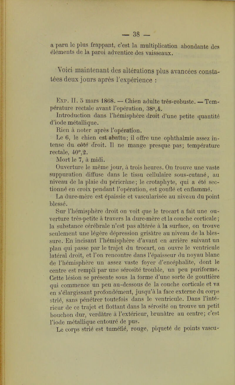 a paru le plus frappant, c'est la multiplication abondante des éléments de la paroi adventice des vaisseaux. Voici maintenant des altérations plus avancées consta- tées deux jours après l'expérience : Exp. II. 5 mars 1868. — Chien adulte très-robuste. — Tem- pérature rectale avant l'opération, 38o,4. Introduction dans l'hémisplière droit d'une petite quantité d'iode métallique. Rien à noter après l'opération. Le 6, le chien est abattu; il offre une ophthalmie assez in- tense du côté droit. Il ne mange presque pas; température rectale, 40°,2. Mort le 7, à midi. Ouverture le même jour, à trois heures. On trouve une vaste suppuration diffuse dans le tissu cellulaire sous-cutané, au niveau de la plaie du péricrâne ; le crotaphyte, qui a été sec- tionné en croix pendant l'opération, est gonflé et enflammé. La dure-mère est épaissie et vascularisée au niveau du point blessé. Sur l'hémisphère droit on voit que le trocart a fait une ou- verture très-petite à travers la dure-mère et la couche corticale ; la substance cérébrale n'est pas altérée à la surface, on trouve seulement une légère dépression grisâtre au niveau de la bles- sure. En incisant l'hémisphère d'avant en arrière suivant un plan qui passe par le trajet du trocart, on ouvre le ventricule latéral droit, et l'on rencontre dans l'épaisseur du noyau blanc de l'hémisphère un assez vaste foyer d'encéphahte, dont le centre est rempli par une sérosité trouble, un peu puriforme. Cette lésion se présente sous la forme d'une sorte de gouttière qui commence un peu au-dessous de la couche corticale et va en s'élargissant profondément, jusqu'à la face externe du corps strié, sans pénétrer toutefois dans le ventricule. Dans l'inté- rieur de ce trajet et flottant dans la sérosité on trouve un petit bouchon dur, verdâtre à l'extérieur, brunâtre au centre; c'est l'iode métallique entouré de pus. Le corps strié est tuméfié, rouge, piqueté de points vascu-