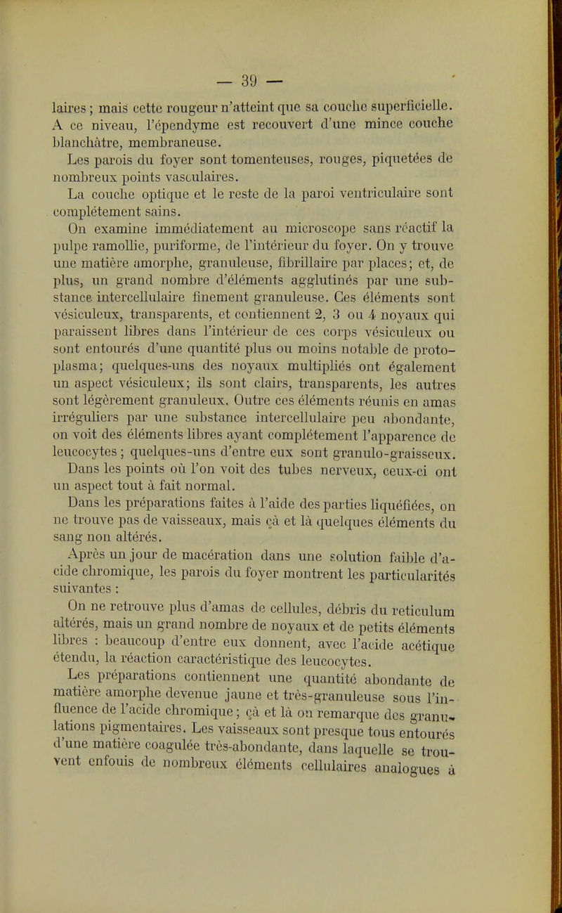 laires; mais cette rougeur n'atteint que sa couche superficielle. A ce niveau, l'épcnclyme est recouvert d'une mince couche hlanchàtre, membraneuse. Les parois du foyer sont tomenteuses, rouges, piquetées de nomljreux points vasculaires. La couche optique et le reste de la paroi ventriculaire sont complètement sains. On examine immédiatement au microscope sans réactif la pulpe ramollie, puriforme, de l'intérieur du foyer. On y trouve une matière amorphe, granuleuse, fibrillau'e par places ; et, de plus, un grand nombre d'éléments agglutinés par une sub- stance, mtercellulaire finement granuleuse. Ces éléments sont vésiculeux, transparents, et contiennent 2, 3 ou 4 noyaux qui paraissent libres dans l'intérieur de ces corps vésiculeux ou sont entourés d'une quantité plus ou moins notable de proto- plasma; quelques-uns des noyaux multipliés ont également un aspect vésiculeux; ils sont clairs, transparents, les autres sont légèrement granuleux. Outre ces éléments réunis en amas irréguliers par une substance intercellulaire peu abondante, on voit des éléments libres ayant complètement l'apparence de leucocytes ; quelques-uns d'entre eux sont granulo-graisseux. Dans les points où l'on voit des tubes nerveux, ceux-ci ont un aspect tout à fait normal. Dans les préparations faites à l'aide des parties Hquéfîées, on ne trouve pas de vaisseaux, mais çà et là quelques éléments du sang non altérés. Après un jour de macération dans une solution faible d'a- cide chromique, les parois du foyer montrent les particularités suivantes : On ne retrouve plus d'amas de cellules, débris du reticulum altérés, mais un grand nombre de noyaux et de petits éléments libres : beaucoup d'entre eux donnent, avec l'acide acétique étendu, la réaction caractéristique des leucocytes. Les préparations contiennent une quantité abondante de matière amorphe devenue jaune et très-granuleuse sous l'in- ûuence de l'acide chromique; çà et là on remarque des granu* lations pigmentaires. Les vaisseaux sont presque tous entourés d'une matière coagulée très-abondante, dans laquelle se trou- vent enfouis de nombreux éléments cellulaires analoo-ues à