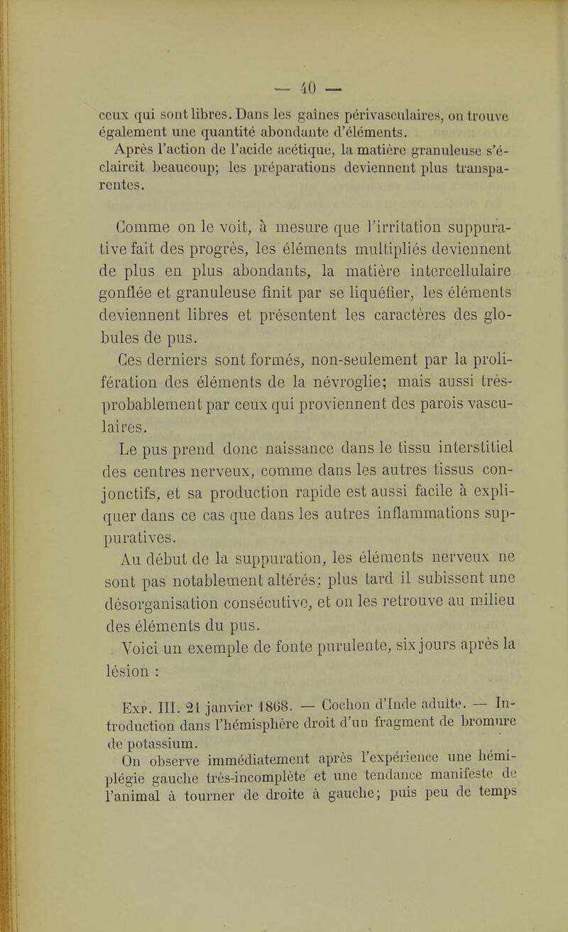 ceux qui sont libres. Dans les gaines pcrivasculaires, on trouve également une quantité abondante d'éléments. Après l'action de l'acide acétique, la matière granuleuse s'é- claircit beaucoup; les préparations deviennent plus transpa- rentes. Gomme on le voit, à mesure que l'irritation suppura- tive fait des progrès, les éléments multipliés deviennent de plus en plus abondants, la matière intercellulaire gonflée et granuleuse finit par se liquéfier, les éléments deviennent libres et présentent les caractères des glo- bules de pus. Ces derniers sont formés, non-seulement par la proli- fération des éléments de la névroglie; mais aussi très- probablement par ceux qui proviennent des parois vascu- laires. Le pus prend donc naissance dans le tissu interstitiel des centres nerveux, comme dans les autres tissus con- jonctifs, et sa production rapide est aussi facile à expli- quer dans ce cas que dans les autres inflammations sup- puratives. Au début de la suppuration, les éléments nerveux ne sont pas notablement altérés; plus tard il subissent une désorganisation consécutive, et on les retrouve au mJlieu des éléments du pus. Voici un exemple de fonte purulente, six jours après la lésion : Exp. III. 21 jan\ier 1868. — Cochon d'Inde aduit.\ — In- troduction dans l'hémisphère droit d'un fragment de bromure de potassium. On observe immédiatement après l'expérience une hémi- plégie gauche très-incomplète et une tendance manifeste de l'animal à tourner de droite à gauche; puis peu de temps