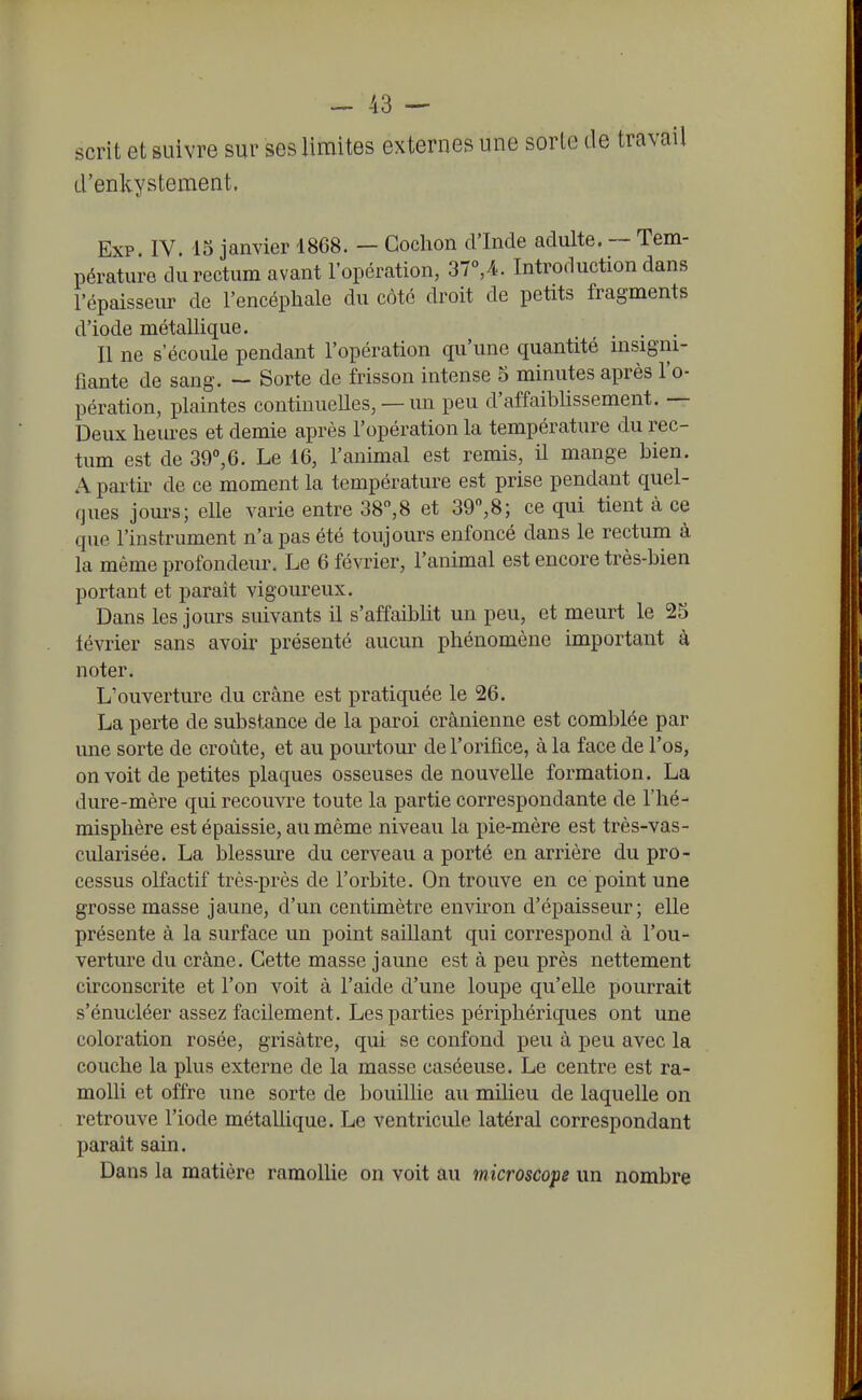 scrit et suivre sur ses limites externes une sorte de travail d'enkystement. Exp. IV. 15 janvier 1868. — Cochon d'Inde adulte. ~ Tem- pérature du rectum avant l'opération, 37°,4. Introduction dans l'épaisseiu- de l'encépliale du côté droit de petits fragments d'iode métallique. . . . Il ne s'écoule pendant l'opération qu'une quantité msigni- fiante de sang. ~ Sorte de frisson intense 5 minutes après l'o- pération, plaintes continuelles, — un peu d'affaiblissement. — Deux heures et demie après l'opération la température du rec- tum est de 39°,6. Le 16, l'animal est remis, il mange bien. A partir de ce moment la température est prise pendant quel- ques jours; elle varie entre 38,8 et 39,8; ce qui tient à ce que l'instrument n'a pas été toujours enfoncé dans le rectum à la même profondeiu\ Le 6 février, l'animal est encore très-bien portant et paraît vigoureux. Dans les jours suivants il s'affaiblit un peu, et meurt le 25 lévrier sans avoir présenté aucun phénomène important à noter. L'ouverture du crâne est pratiquée le 26. La perte de substance de la paroi crânienne est comblée par une sorte de croûte, et au pourtom* de l'orifice, à la face de l'os, on voit de petites plaques osseuses de nouvelle formation. La dure-mère qui recouvre toute la partie correspondante de l'hé- misphère est épaissie, au même niveau la pie-mère est très-vas- cularisée. La blessure du cerveau a porté en arrière du pro- cessus olfactif très-près de l'orbite. On trouve en ce point une grosse masse jaune, d'un centimètre environ d'épaisseur; elle présente à la surface un point saillant qui correspond à l'ou- verture du crâne. Cette masse jaune est à peu près nettement circonscrite et l'on voit à l'aide d'une loupe qu'elle pourrait s'énucléer assez facilement. Les parties périphériques ont une coloration rosée, grisâtre, qui se confond peu à peu avec la couche la plus externe de la masse caséeuse. Le centre est ra- molli et offre une sorte de bouillie au milieu de laquelle on retrouve l'iode métalhque. Le ventricule latéral correspondant parait sain. Dans la matière ramollie on voit au microscope un nombre