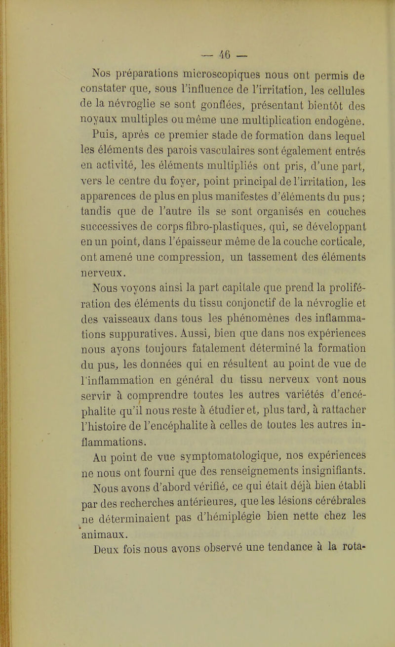 Nos préparations microscopiques nous ont permis de constater que, sous l'influence de l'irritation, les cellules de la névroglie se sont gonflées, présentant bientôt des noyaux multiples ou même une multiplication endogène. Puis, après ce premier stade de formation dans lequel les éléments des parois vasculaires sont également entrés en activité, les éléments multipliés ont pris, d'une part, vers le centre du foyer, point principal de l'irritation, les apparences de plus en plus manifestes d'éléments du pus ; tandis que de l'autre ils se sont organisés en couches successives de corps fîbro-plastiques, qui, se développant en un point, dans l'épaisseur même de la couche corticale, ont amené une compression, un tassement des éléments nerveux. Nous voyons ainsi la part capitale que prend la prolifé- ration des éléments du tissu conjonctif de la névroglie et des vaisseaux dans tous les phénomènes des inflamma- tions suppuratives. Aussi, bien que dans nos expériences nous ayons toujours fatalement déterminé la formation du pus, les données qui en résultent au point de vue de l'inflammation en général du tissu nerveux vont nous servir à comprendre toutes les autres variétés d'encé- phalite qu'il nous reste à étudier et, plus tard, à rattacher l'histoire de l'encéphalite à celles de toutes les autres in- flammations. Au point de vue symptomatologique, nos expériences ne nous ont fourni que des renseignements insignifiants. Nous avons d'abord vérifié, ce qui était déjà bien établi par des recherches antérieures, que les lésions cérébrales ne déterminaient pas d'hémiplégie bien nette chez les animaux. Deux fois nous avons observé une tendance à la rota-