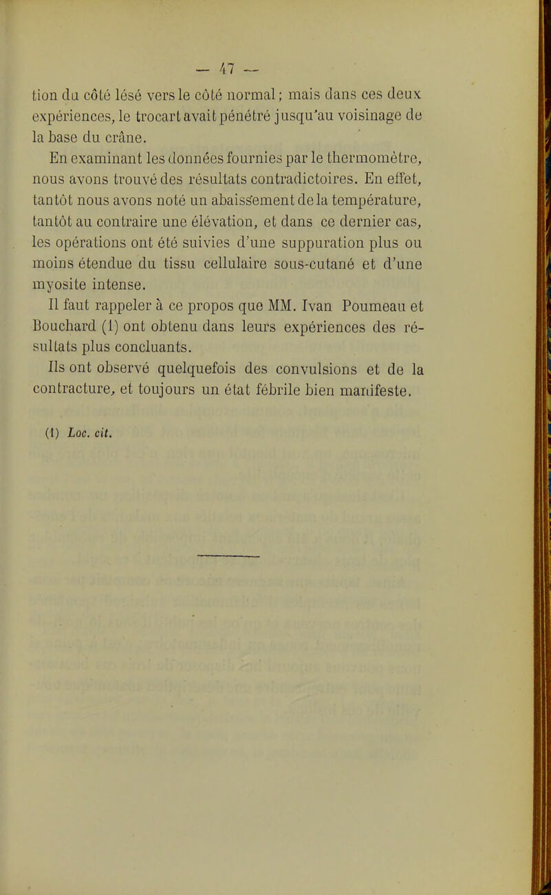 tion cla côLé lésé vers le côté normal ; mais clans ces deux, expériences, le trocarL avait pénétré jusqu'au voisinage de la base du crâne. En examinant les données fournies par le thermomètre, nous avons trouvé des résultats contradictoires. En effet, tantôt nous avons noté un abaissement delà température, tantôt au contraire une élévation, et dans ce dernier cas, les opérations ont été suivies d'une suppuration plus ou moins étendue du tissu cellulaire sous-cutané et d'une myosite intense. Il faut rappeler à ce propos que MM. Ivan Poumeau et Bouchard (i) ont obtenu dans leurs expériences des ré- sultats plus concluants. Ils ont observé quelquefois des convulsions et de la contracture, et toujours un état fébrile bien manifeste. (t) Loc. cit.