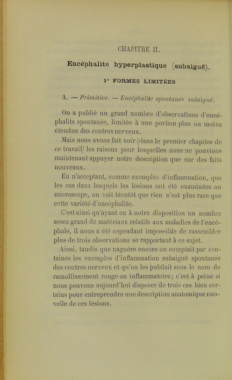 CHAPITRE IL Encéphalite hyperplastique (subaiguë). 1° FORMES LIMITÉES A. — Primitive. — Encéphalite spontanée subaigioë. On a publié un grand nombre d'observations d'encé- phalite spontanée, limitée à une portion plus ou moins étendue des centres nerveux. Mais nous avons fait voir (dans le premier chapitre de ce travail) les raisons pour lesquelles nous ne pouvions maintenant appuyer notre description que sur des faits nouveaux. En n'acceptant, comme exemples d'inflammation, que les cas dans lesquels les lésions ont été examinées au microscope, on voit bientôt que rien n'est plus rare que cette variété d'encéphalite. C'est ainsi qu'ayant eu à notre disposition un nombre assez grand de matériaux relatifs aux maladies de l'encé- phale, il nous a été cependant impossible de rassembler plus de trois observations se rapportant à ce sujet. Ainsi, tandis que naguère encore on comptait par cen- taines les exemples d'inflammation subaiguë spontanée des centres nerveux et qu'on les jDubliait sous le nom de ramollissement rouge ou inflammatoire; c'est à peine si nous pouvons aujourd'hui disposer de trois cas bien cer- tains pour entreprendre une description anatomique nou- velle de ces lésions.