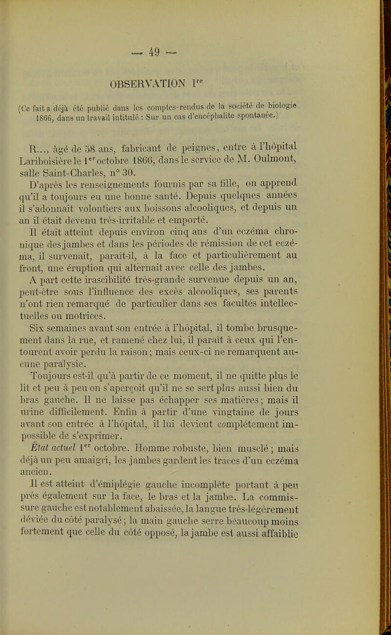 OBSERVATION V' (Ce fait a déjà été public dans les comptes-rendus de la société de biologie 1866, dans un travail intitulé : Sur un cas d'encéphalite spontanée.) R..., âgé de 58 ans, fabricant de peignes, entre à l'iiopital Lariboisière le 1octobre 1866, dans le service de M. Oulmont, salle Saint-Charles, n° 30. D'après les renseignements fournis par sa lille, on apprend qu'il a toujours eu ime bonne santé. Depuis quelques années il s'adonnait volontiers aux boissons alcooliques, et depuis un an il était devenu très-irritable et emporté. Il était atteint depuis environ cinq ans d'un eczéma chro- nique des jambes et dans les périodes de rémission de cet eczé- ma, il survenait, parait-il, à la face et particulièrement au front, une éruption qui alternait avec celle des jambes. A part cette irascibilité très-grande survenue depuis un an, peut-être sous l'influence des excès alcooliques, ses parents n'ont rien remarqué de particulier dans .ses facultés intellec- tuelles ou motrices. Six semaines avant son entrée à l'hôpital, il tombe brusque- ment dans la rue, et ramené chez lui, il parait à ceux qui l'en- tourent avoir perdu la raison ; mais ceux-ci ne remarquent au- cune paralysie. Toujours est-il qu'à partir de ce moment, il ne quitte plus le lit et peu à peu on s'apèrçoit qu'il ne se sert plus aussi bien du bras gauche. Il ne laisse pas échapper ses matières; mais il urine difficilement. Enfin à partir d'une vingtaine de jom-s avant son entrée à l'hôpital, il lui devient complètement im- possible de s'exprimer. État actuel 1 octobre. Homme robuste, bien musclé; mais déjà un peu amaigri, les jambes gardent les traces d'un eczéma ancien. Il est atteint d'émiplégie gauche incomplète portant à peu près également sur la face, le bras et la jambe. La commis- sure gauche est notablement abaissée, la langue très-légèrement déviée du côté paralysé ; la main gauche serre beaucoup moins fortement que celle du côté opposé, la jambe est aussi affaiblie