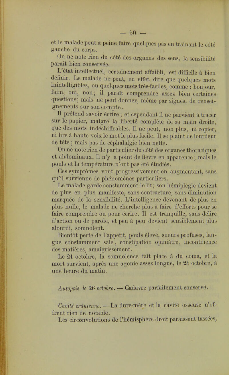 et le malade peut à peine laire quelques pas en traînant le côte gauche du corps. On ne note rien du côté des organes des sens, la sensibilité paraît bien conservée. L'état intellectuel, certainement affaibli, est difficile à bien définir. Le malade ne peut, en eifct, dire que quelques mots inintelligibles, ou quelques mots très-faciles, comme : bonjour, faim, oui, non; il paraît comprendre assez bien certaines questions; mais ne peut donner, même par signes, de rensei- gnements sur son compte. Il prétend savoir écrire ; et cependant il ne parvient à tracer sur le papier, malgré la liberté complète de sa main droite, que des mots indéchiffrables. Il ne peut, non plus, ni copier, ni lire à haute voix le mot le plus facile. Il se plaint de lourdeur de tête ; mais pas de céphalalgie bien nette. On ne note rien de particulier du côté des organes tlioraciqucs et abdominaux. Il n'y a point de fièvre en apparence ; mais le pouls et la température n'ont pas été étudiés. Ces symptômes vont progressivement en augmentant, sans qu'il survienne de phénomènes particuliers. Le malade garde constamment le lit; son hémiplégie devient de plus en plus manifeste, sans contracture, sans diminution marquée de la sensibilité. L'intelligence devenant de plus en plus nulle, le malade ne cherche plus à faire d'efforts pour se faire comprendre ou pour écrire. Il est tranquille, sans délire d'action ou de parole, et peu à peu devient sensiblement plus alourdi, somnolent. Bientôt perte de l'appétit, pouls élevé, sueurs profuses, lan- gue constamment sale, constipation opiniâtre, incontinence des matières, amaigrissement. Le 21 octobre, la somnolence fait place à du coma, et la mort survient, après une agonie assez longue, le 2-4 octobre, à une heure du matin. Autopsie le 26 octobre. — Cadavre parfaitement conservé. Cavité crânienne. — La dure-mère et la cavité osseuse n'of- frent rien de notable. Les circonvolutions de l'hémisphère droit paraissent tassées^