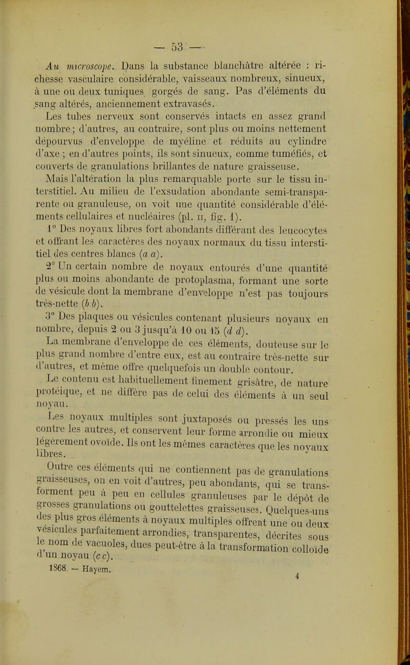 Au microscope. Dans la substance blanchâtre altérée : ri- chesse vasculaire considérable, vaisseaux nombreux, sinueux, à une ou deux tuniques gorgés de sang. Pas d'éléments du sang altérés, anciennement extravasés. Les tubes nerveux sont conservés intacts en assez grand nombre ; d'autres, au contraire, sont plus ou moins nettement dépourvus d'enveloppe de myéline et réduits au cylindre d'axe ; en d'autres points, ils sont sinueux, comme tuméfiés, et couverts de granulations brillantes de nature graisseuse. Mais l'altération la plus remarquable porte sur le tissu in- terstitiel. Au miUeu de l'exsudation abondante semi-transpa- rente ou granuleuse, on voit une quantité considérable d'élé- ments cellulaires et nucléaires (pl. ii, fig. 1). 1 Des noyaux hbres fort abondants différant des leucocytes et offrant les caractères des noyaux normaux du tissu intersti- tiel des centres blancs (a a). 2° Un certain nombre de noyaux entourés d'une quantité plus ou moins abondante de protoplasma, formant une sorte de vésicule dont la membrane d'enveloppe n'est pas toujours très-nette {b b). 3° Des plaques ou vésicules contenant plusieurs noyaux en nombre, depuis 2 ou 3 jusqu'à 10 ou 15 {d d). La membrane d'enveloppe de ces éléments, douteuse sur le plus grand nombre d'entre eux, est au contraire très-nette sur d'autres, et même offre quelquefois un double contour. Le contenu est habituellement finement grisâtre, de nature protéique, et ne diffère pas de celui des éléments à un seul noyau. Les noyaux multiples sont juxtaposés ou pressés les uns contre les autres, et conservent leur forme arrondie ou mieux légèrement ovoïde. Ils ont les mêmes caractères que les novaux libres. Outre ces éléments qui ne contiennent pas de granulations graisseuses, on en voit d'autres, peu abondants, qui se trans- torment peu à peu en cellules granuleuses par le dépôt de grosses granulations ou gouttelettes graisseuses. Quelques-uns des plus gros éléments à noyaux multiples offrent une ou deux vésicules parfaitement arrondies, transparentes, décrites sous le nom de vacuoles, dues peut-être à la transformation colloïde d un noyau (ce). 1S68. — Hayem.