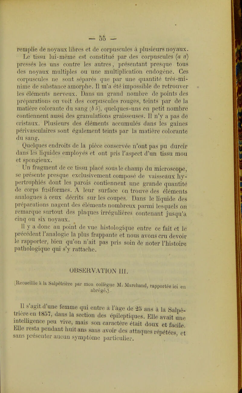 remplie de noyaux libres et de corpuscules ù plusieurs noyaux. Le tissu lui-même est constitué par des corpuscules (a a) pressés les uns contre les autres, présentant presque tous des noyaux multiples ou une multiplication endogène. Ces corpuscules ne sont séparés que par une quantité très-mi- nime de substance amorphe. Il m'a été impossible de retrouver les éléments nerveux. Dans un grand noralire de points des préparations on voit des corpuscules rouges, teints par de la matière colorante du sang [b ù), quelques-uns en petit nombre contiennent aussi des granulations gi-aisseuses. Il n'y a pas de cristaux. Plusieurs des éléments accumulés dans les gaines périvasculaires sont également teints par la matière colorante du sang. Quelques endroits de la pièce conservée n'ont pas pu durcir dans les liquides employés et ont pris l'aspect d'un tissu mou et spongieux. Un fragment de ce tissu placé sous le champ du microscope, se présente presque exclusivement composé de vaisseaux hy- pertrophiés dont les parois contiennent une grande quantité de corps fasiformes. A leur surface on trouve des éléments analogues à ceux décrits sur les coupes. Dans le hquide des préparations nagent des éléments nombreux parmi lesquels on remarque surtout des plaques irréguhères contenant jusqu'à cinq ou six noyaux. 11 y a donc au point de vue histologique entre ce fait et le précédent l'analogie la plus frappante et nous avons cru devoir le rapporter, bien qu'on n'ait pas pris soin de noter l'histoire pathologique qui s'y rattache. UBSERVATIUN lil. .Recueillie ù la Salpôtrièi-e par mou collègue M. Murcliaud, vapportée ici eu abrégé.) Il s'agit d'une femme qui entre à l'âge de ^6 ans à la iSalpè- triere en 1857, dans la section des épileptiques. Elle avait une mtelhgence peu vive, mais son caractère était doux et facile Mie resta pendant huit ans sans avoir des attaques répétées oi sans présenter aucun symptôme particulier. i ' — ^ «-i-