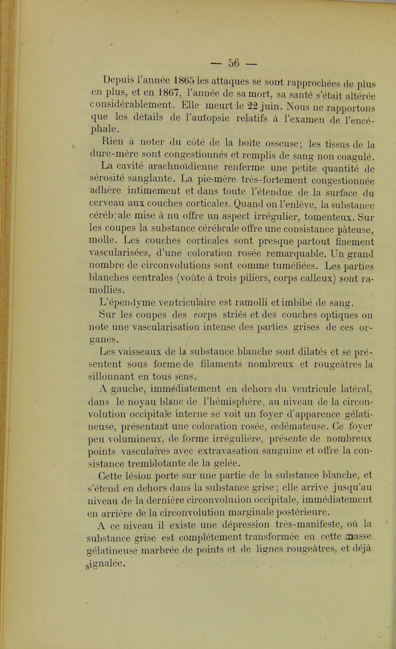 Depuis l'année 18(55 les attaques se sont rai)prochécs de plus en plus, et en 1807, l'année de sa mort, sa santé s'était altérée considérablement. Elle meurt le 2^2 juin. Nous ne rapportons que les détails de l'autopsie relatifs à l'examen de l'encé- phale. Rien à noter du côté de la boite osseuse; les tissus de la dure-mère sont congestionnés et remplis de sang non coagulé. La cavité arachnoïdienne renfenne une petite quantité de sérosité sanglante. La pie-mère très-fortement congestionnée adhère intimement et dans toute l'étendue de la surface du cerveau aux couches corticales. Quand on l'enlève, la substance cérébrale mise à nu offre un aspect irrégulier, tomenteux. Sur les coupes la substance cérébrale offre une consistance pâteuse, molle. Les couches corticales sont presque partout finement vascularisées, d'une coloration rosée remarquable. Un grand nombre de circonvolutions sont comme tuméfiées. Les parties blanches centrales (voûte à trois piUers, corps calleux) sont ra- mollies. L'épendyme ventriculaire est ramolli et imbibé de sang. Sur les coupes des corps striés et des couches optiques on note une vascularisation intense des parties grises de ces or- ganes. Les vaisseaux de la substance blanche sont dilatés et se pré- sentent sous forme de filaments nombreux et rougeàtres la sillonnant en tous sens. A gauche, immédiatement en dehors du ventricule latéial, dans le noyau blanc de l'hémisphère, au niveau de la circon- volution occipitale interne se voit un foyer d'apparence gélati- neuse, présentant une coloration rosée, œdémateuse. Ce foyer peu volumineux, de forme irrégulière, présente de nombreux points vasculaires avec extravasation sanguine et offre la con- sistance tremblotante de la gelée. Cette lésion porte sur une partie de la substance l:>lanche, et s'étend en dehors dans la substance grise; elle arrive jusqu'au niveau de la dernière circonvolution occipitale, immédiatement en arrière de la circonvolution marginale postérieure. A ce niveau il existe une dépression très-manifeste, où la substance grise est complètement transformée en cette iaasse gélatineuse marbrée de points et de hgnes rougeàtres, et déjà gignalée.
