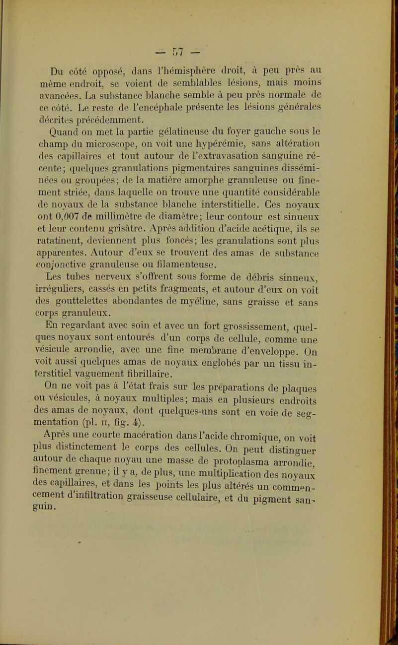 Du côté opposé, clans l'hémisphère droit, à peu près au même endroit, se voient de somlîlables lésions, mais moins avancées. La substance blanche semble à peu près normale de ce côté. Le reste de l'encéphale présente les lésions générales décrites précédemment. Quand on met la partie gélatineuse du foyer gauche sous le champ du microscope, on voit une hypérémie, sans altération des capillaires et tout autom* de l'extravasation sanguine ré- cente ; quelques granulations pigmentaires sanguines dissémi- nées ou groupées; de la matière amorphe granuleuse ou fine- ment striée, dans laquelle on trouve une quantité considérable de noyaux de la substance blanche interstitielle. Ces noyaux ont 0,007 de millimètre de diamètre; leur contour est sinueux et leur contenu grisâtre. Après addition d'acide acétique, ils se ratatinent, deviennent j)lus foncés; les granulations sont plus apparentes. Autour d'eux se trouvent des amas de substance conjonctive granuleuse ou filamenteuse. Les tubes nerveux s'offrent sous forme de débris sinueux, irréguliers, cassés en petits fragments, et autour d'eux on voit des gouttelettes abondantes de myéline, sans graisse et sans corps granuleux. En regardant avec soin et avec un fort grossissement, quel- ques noyaux sont entourés d'un corps de cellule, comme une vésicule arrondie, avec une fine membrane d'enveloppe. On voit aussi quelques amas de noyaux englobés par un tissu in- terstitiel vaguement fîbrillaire. On ne voit pas à l'état frais sur les préparations de plaques ou vésicules, à noyaux multiples; mais en plusieurs endroits des amas de noyaux, dont quelques-uns sont en voie de seg- mentation (pl. II, fig. 4). Après une courte macération dans l'acide chromique, on voit plus distinctement le corps des cellules. On peut distinguer autour de chaque noyau une masse de protoplasma arrondie finement grenue; il y a, de plus, une multiplication des noyaux des capiUaires, et dans les points les plus altérés un commen- cement d'infiltration graisseuse cellulaire, et du pigment san^ guin.