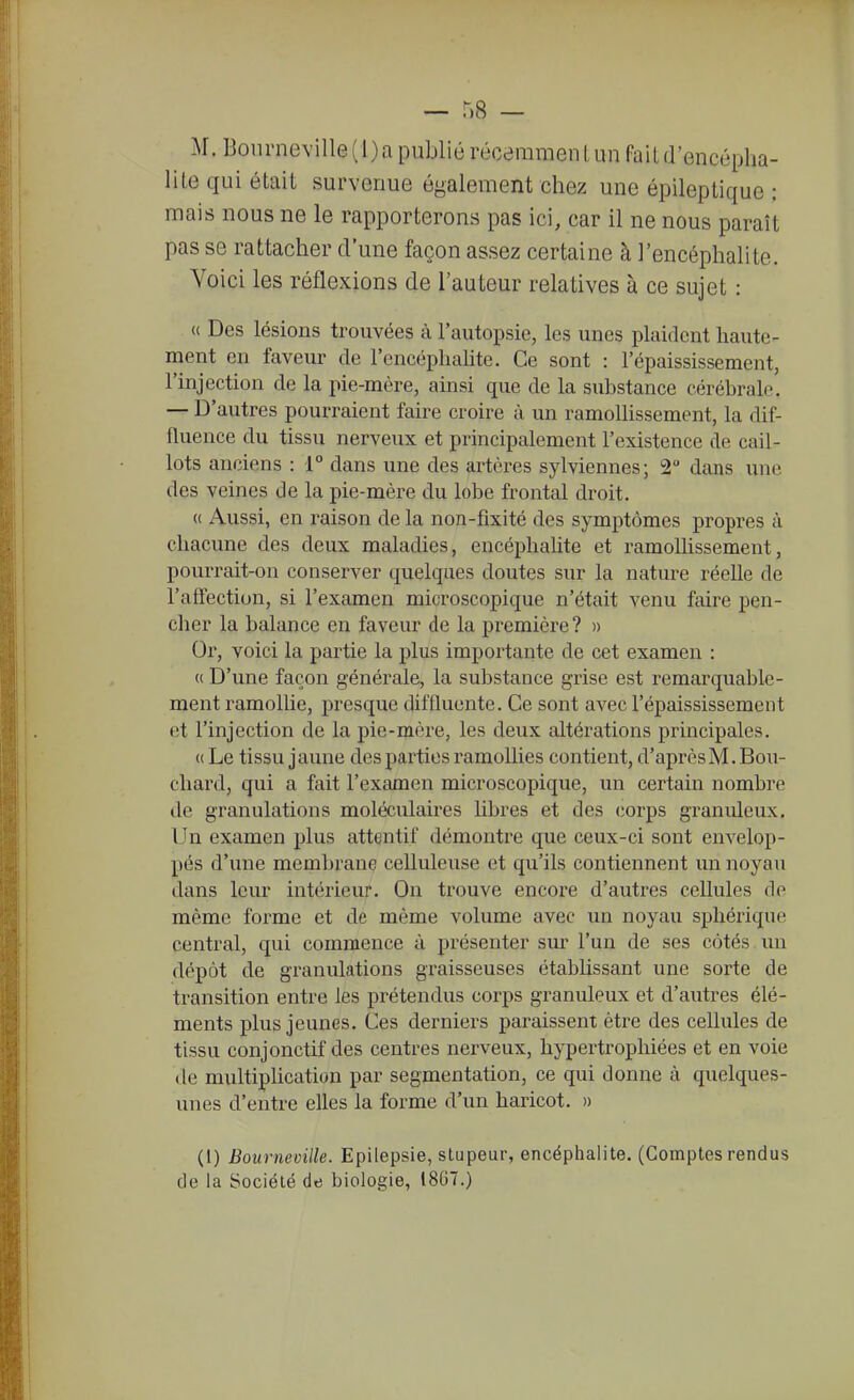 lite qui était survenue également chez une épileptique : mais nous ne le rapporterons pas ici, car il ne nous paraît pas se rattacher d'une façon assez certaine à l'encéphalite. Voici les réflexions de l'auteur relatives à ce sujet : <( Des lésions trouvées à l'autopsie, les unes plaident haute- ment en faveur de l'encéphahte. Ce sont : l'épaississement, l'injection de la pie-mère, ainsi que de la substance cérébrale. — D'autres pourraient faire croire à un ramoUissement, la dif- fluence du tissu nerveux et principalement l'existence de cail- lots anciens : 1° dans une des artères sylviennes; 2 dans une des veines de la pie-mère du lobe frontal droit. (( Aussi, en raison de la non-fixité des symptômes propres à chacune des deux maladies, encéphahte et ramoUissement, pourrait-on conserver quelques doutes sur la nature réelle de l'affection, si l'examen microscopique n'était venu faire pen- cher la balance en faveur de la première? » Or, voici la partie la plus importante de cet examen : (( D'une façon générale, la substance grise est remarquable- ment ramollie, presque diffluente. Ce sont avec l'épaississement et l'injection de la j)ie-mère, les deux altérations principales. (( Le tissu jaune des parties ramoUies contient, d'après M. Boii- cliard, qui a fait l'examen microscopique, un certain nombre de granulations moléculaires hbres et des corps granuleux. Un examen plus attentif démontre que ceux-ci sont envelop- pés d'une membrane celluleuse et qu'ils contiennent un noyau dans leur intérieur. On trouve encore d'autres cellules de même forme et de même volume avec un noyau sphérique central, qui commence à présenter sur l'un de ses côtés un dépôt de granulations graisseuses établissant une sorte de transition entre les prétendus corps granuleux et d'autres élé- ments plus jeunes. Ces derniers paraissent être des cellules de tissu conjonctif des centres nerveux, hypertrophiées et en voie de multiphcation par segmentation, ce qui donne à quelques- unes d'entre elles la forme d'un haricot. » (1) Boiirneville. Epilepsie, stupeur, encéphalite. (Comptes rendus de la Société de biologie, 18G7.)
